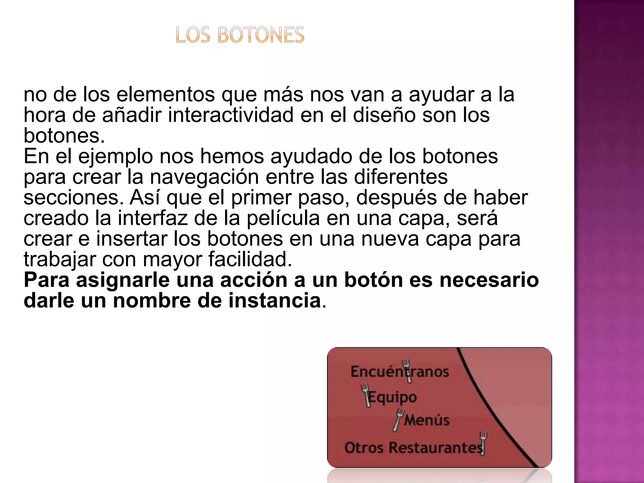 no de los elementos que más nos van a ayudar a la
hora de añadir interactividad en el diseño son los
botones.
En el ejemplo nos hemos ayudado de los botones
para crear la navegación entre las diferentes
secciones. Así que el primer paso, después de haber
creado la interfaz de la película en una capa, será
crear e insertar los botones en una nueva capa para
trabajar con mayor facilidad.
Para asignarle una acción a un botón es necesario
darle un nombre de instancia.
 
