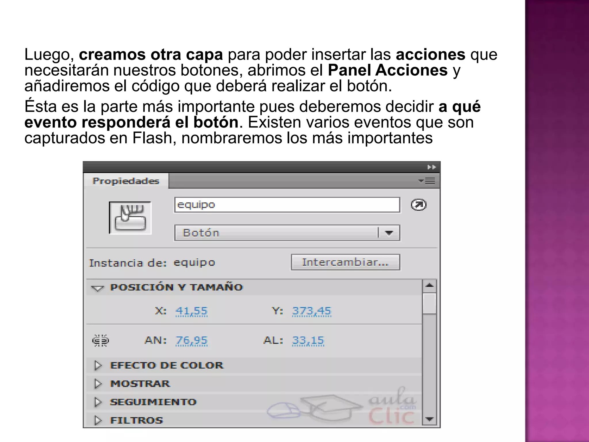 Luego, creamos otra capa para poder insertar las acciones que
necesitarán nuestros botones, abrimos el Panel Acciones y
añadiremos el código que deberá realizar el botón.
Ésta es la parte más importante pues deberemos decidir a qué
evento responderá el botón. Existen varios eventos que son
capturados en Flash, nombraremos los más importantes
 
