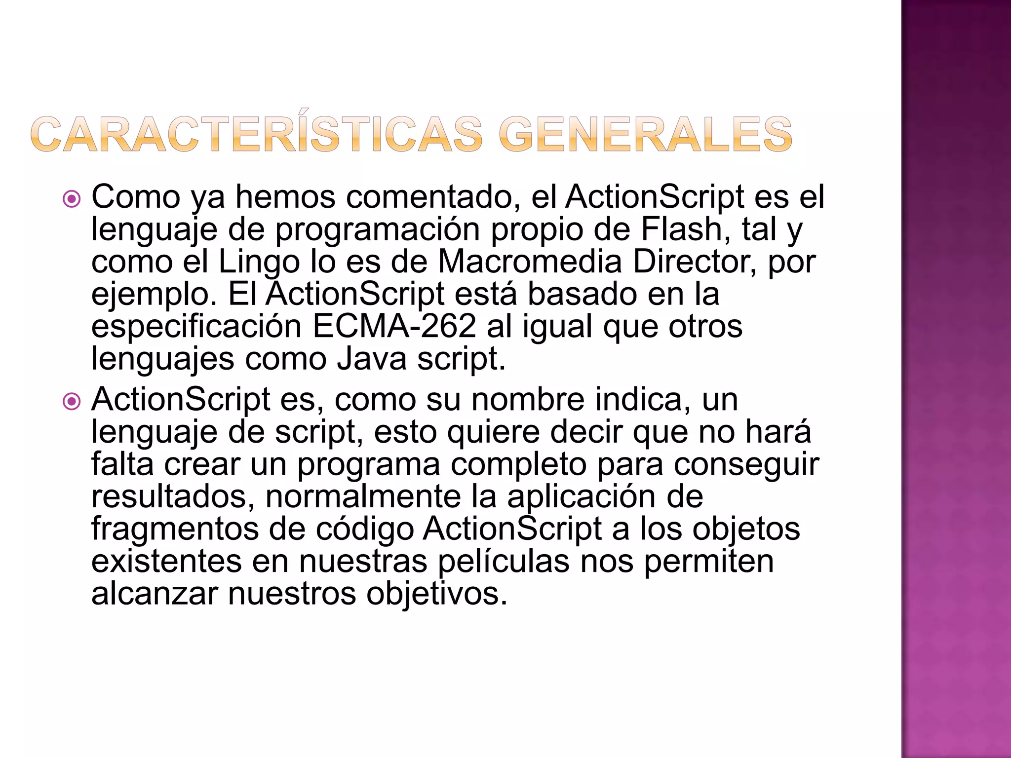  Como ya hemos comentado, el ActionScript es el
  lenguaje de programación propio de Flash, tal y
  como el Lingo lo es de Macromedia Director, por
  ejemplo. El ActionScript está basado en la
  especificación ECMA-262 al igual que otros
  lenguajes como Java script.
 ActionScript es, como su nombre indica, un
  lenguaje de script, esto quiere decir que no hará
  falta crear un programa completo para conseguir
  resultados, normalmente la aplicación de
  fragmentos de código ActionScript a los objetos
  existentes en nuestras películas nos permiten
  alcanzar nuestros objetivos.
 