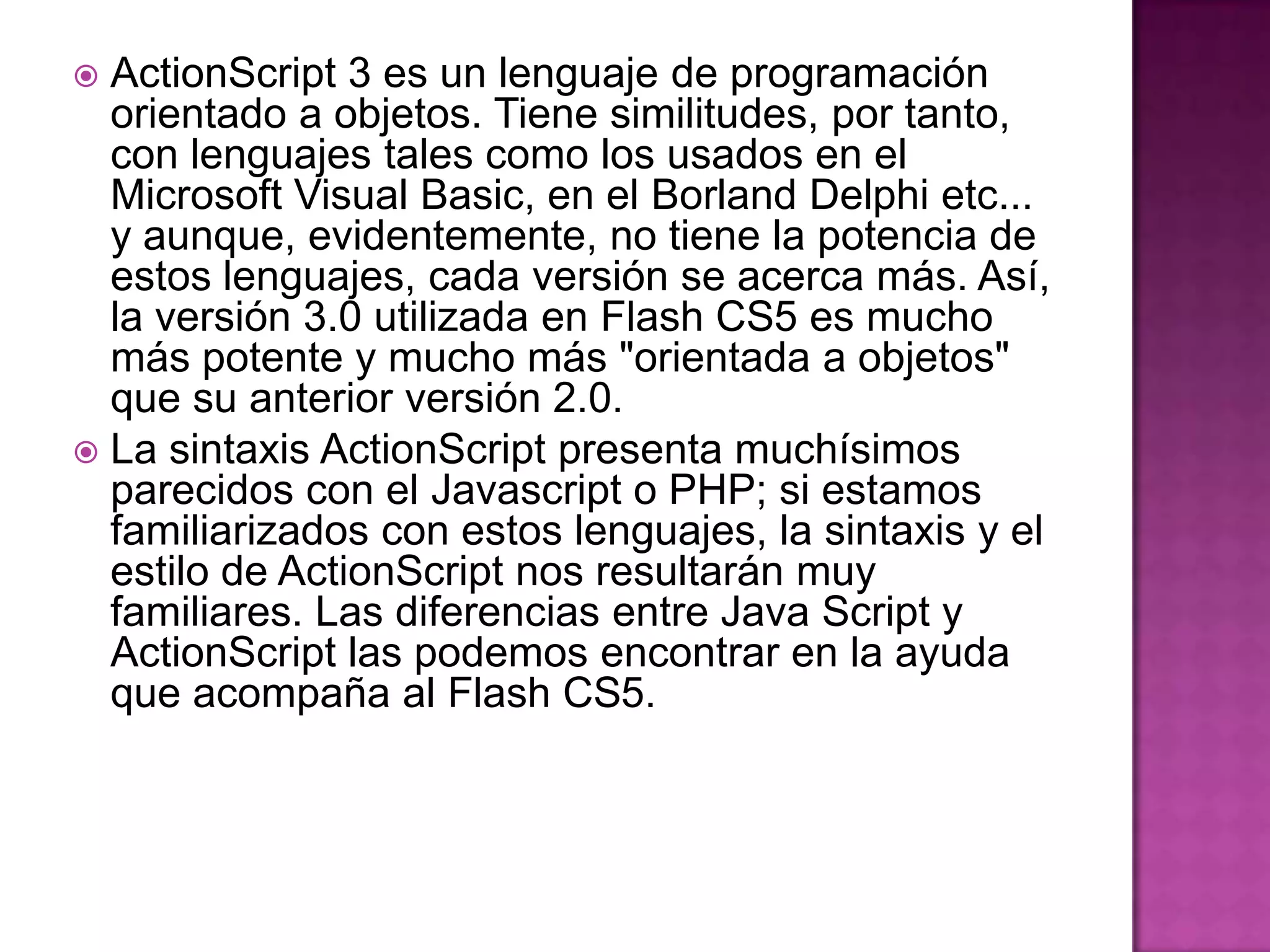  ActionScript 3 es un lenguaje de programación
  orientado a objetos. Tiene similitudes, por tanto,
  con lenguajes tales como los usados en el
  Microsoft Visual Basic, en el Borland Delphi etc...
  y aunque, evidentemente, no tiene la potencia de
  estos lenguajes, cada versión se acerca más. Así,
  la versión 3.0 utilizada en Flash CS5 es mucho
  más potente y mucho más "orientada a objetos"
  que su anterior versión 2.0.
 La sintaxis ActionScript presenta muchísimos
  parecidos con el Javascript o PHP; si estamos
  familiarizados con estos lenguajes, la sintaxis y el
  estilo de ActionScript nos resultarán muy
  familiares. Las diferencias entre Java Script y
  ActionScript las podemos encontrar en la ayuda
  que acompaña al Flash CS5.
 