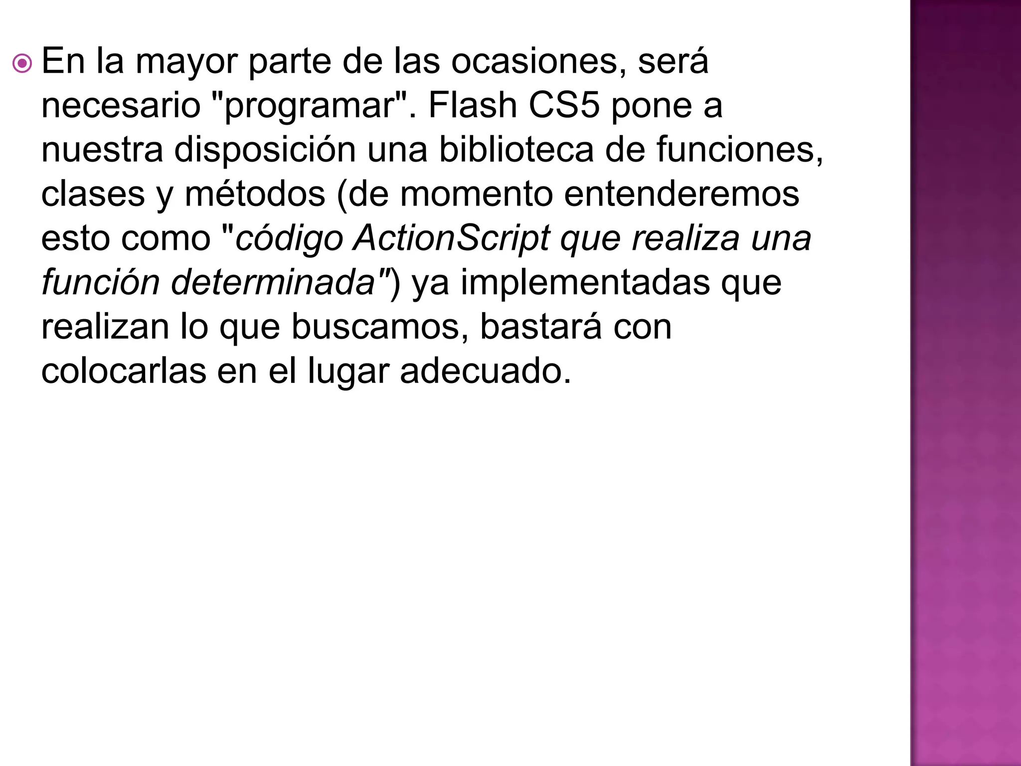  Enla mayor parte de las ocasiones, será
 necesario "programar". Flash CS5 pone a
 nuestra disposición una biblioteca de funciones,
 clases y métodos (de momento entenderemos
 esto como "código ActionScript que realiza una
 función determinada") ya implementadas que
 realizan lo que buscamos, bastará con
 colocarlas en el lugar adecuado.
 