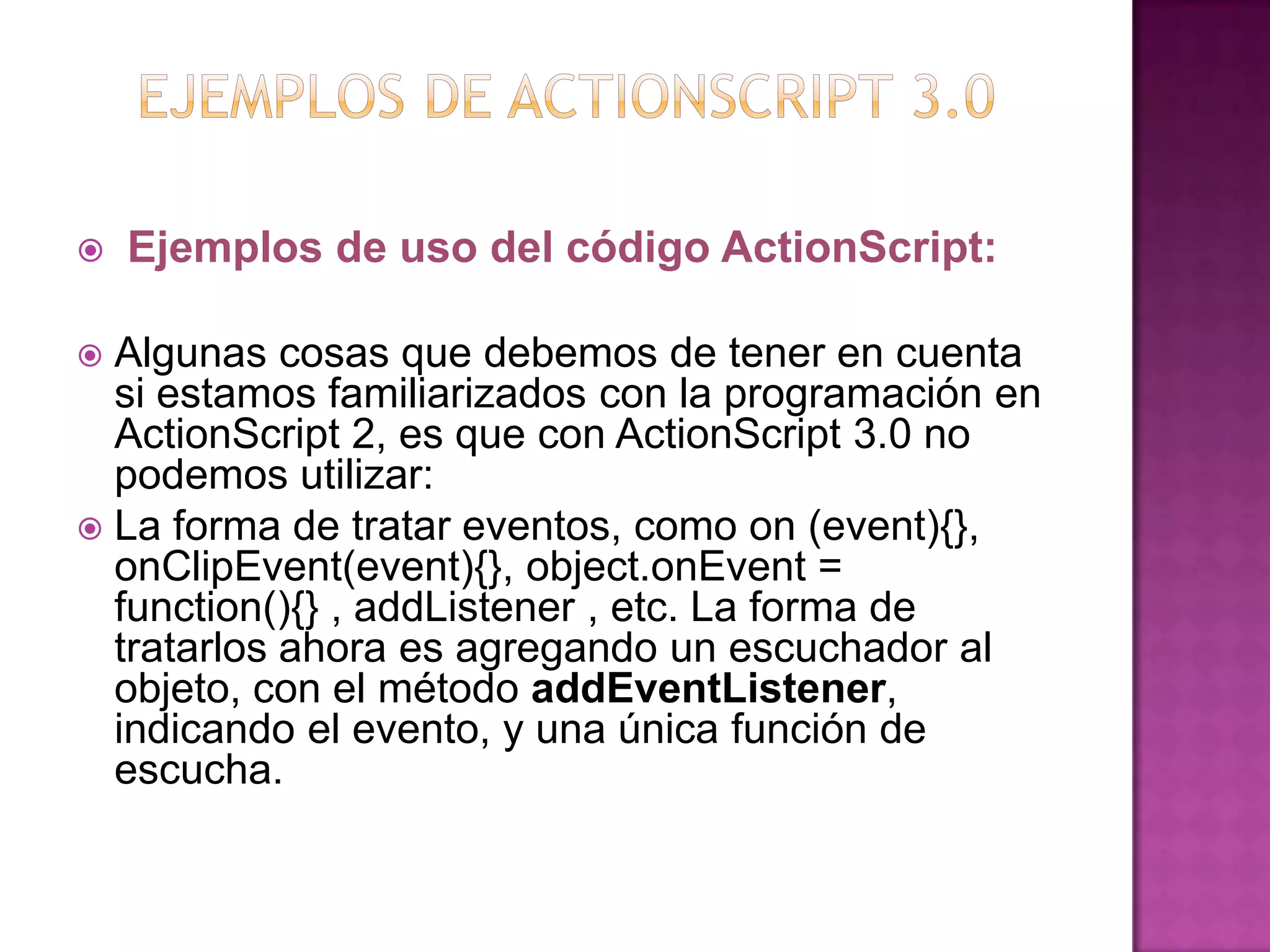    Ejemplos de uso del código ActionScript:

 Algunas cosas que debemos de tener en cuenta
  si estamos familiarizados con la programación en
  ActionScript 2, es que con ActionScript 3.0 no
  podemos utilizar:
 La forma de tratar eventos, como on (event){},
  onClipEvent(event){}, object.onEvent =
  function(){} , addListener , etc. La forma de
  tratarlos ahora es agregando un escuchador al
  objeto, con el método addEventListener,
  indicando el evento, y una única función de
  escucha.
 