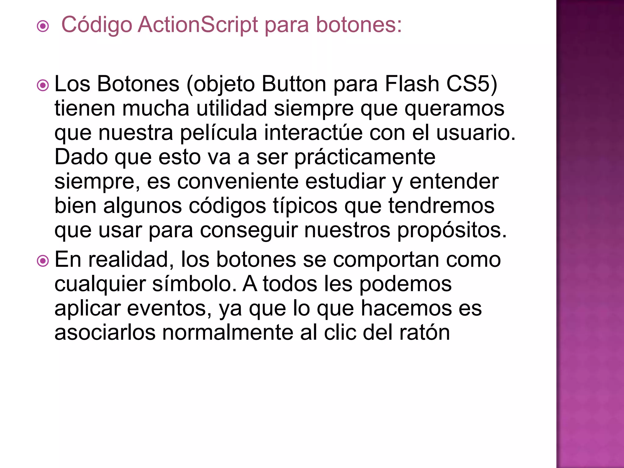    Código ActionScript para botones:

 Los  Botones (objeto Button para Flash CS5)
  tienen mucha utilidad siempre que queramos
  que nuestra película interactúe con el usuario.
  Dado que esto va a ser prácticamente
  siempre, es conveniente estudiar y entender
  bien algunos códigos típicos que tendremos
  que usar para conseguir nuestros propósitos.
 En realidad, los botones se comportan como
  cualquier símbolo. A todos les podemos
  aplicar eventos, ya que lo que hacemos es
  asociarlos normalmente al clic del ratón
 