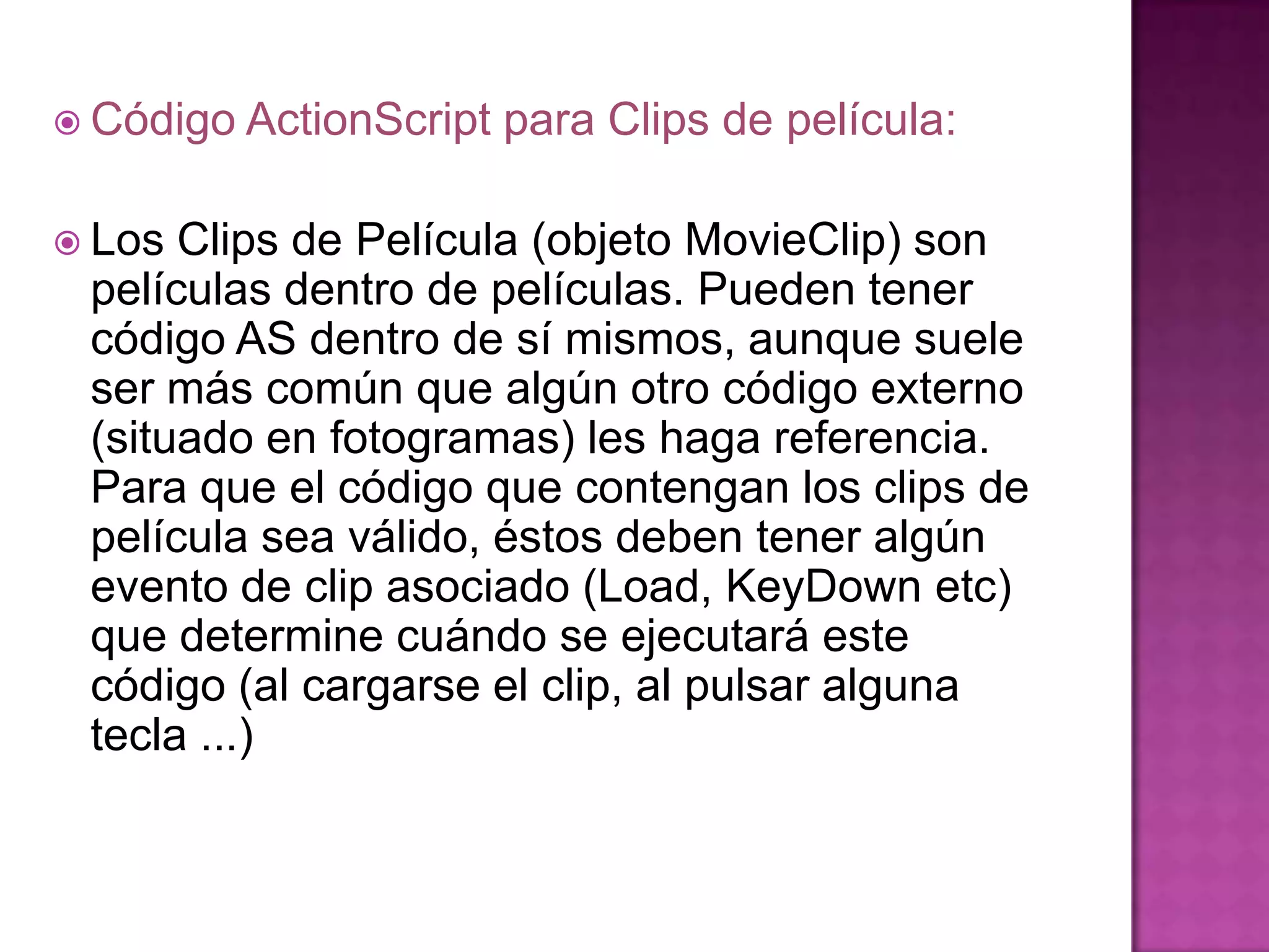  Código ActionScript   para Clips de película:

 Los Clips de Película (objeto MovieClip) son
 películas dentro de películas. Pueden tener
 código AS dentro de sí mismos, aunque suele
 ser más común que algún otro código externo
 (situado en fotogramas) les haga referencia.
 Para que el código que contengan los clips de
 película sea válido, éstos deben tener algún
 evento de clip asociado (Load, KeyDown etc)
 que determine cuándo se ejecutará este
 código (al cargarse el clip, al pulsar alguna
 tecla ...)
 