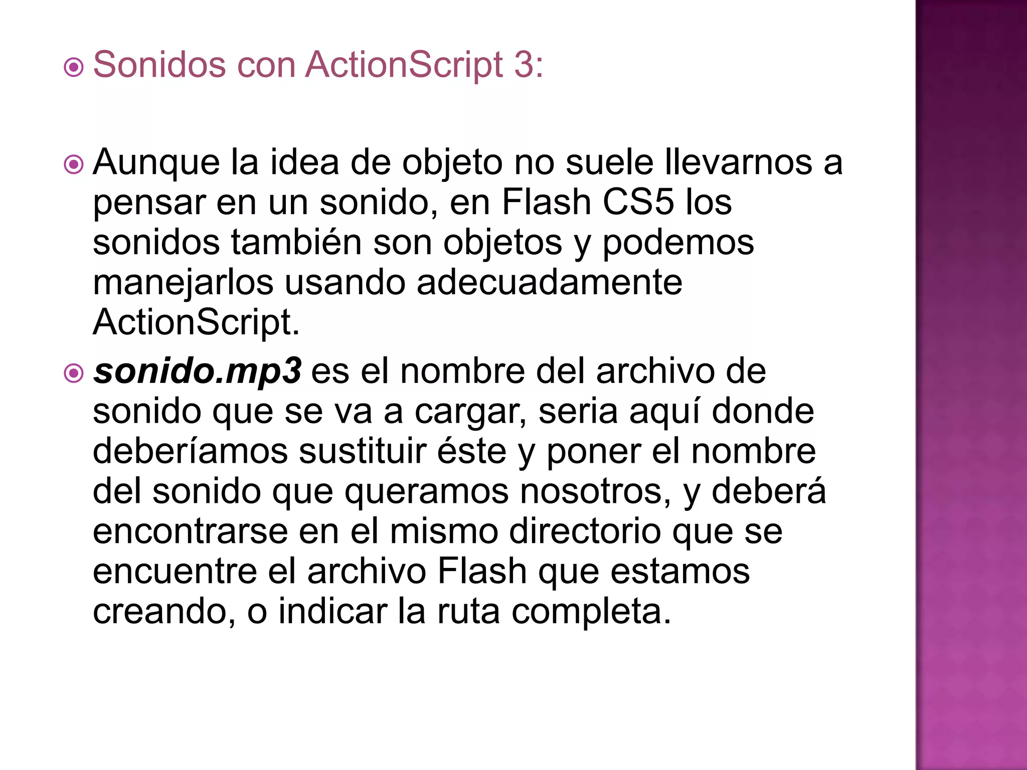  Sonidos   con ActionScript 3:

 Aunque  la idea de objeto no suele llevarnos a
  pensar en un sonido, en Flash CS5 los
  sonidos también son objetos y podemos
  manejarlos usando adecuadamente
  ActionScript.
 sonido.mp3 es el nombre del archivo de
  sonido que se va a cargar, seria aquí donde
  deberíamos sustituir éste y poner el nombre
  del sonido que queramos nosotros, y deberá
  encontrarse en el mismo directorio que se
  encuentre el archivo Flash que estamos
  creando, o indicar la ruta completa.
 