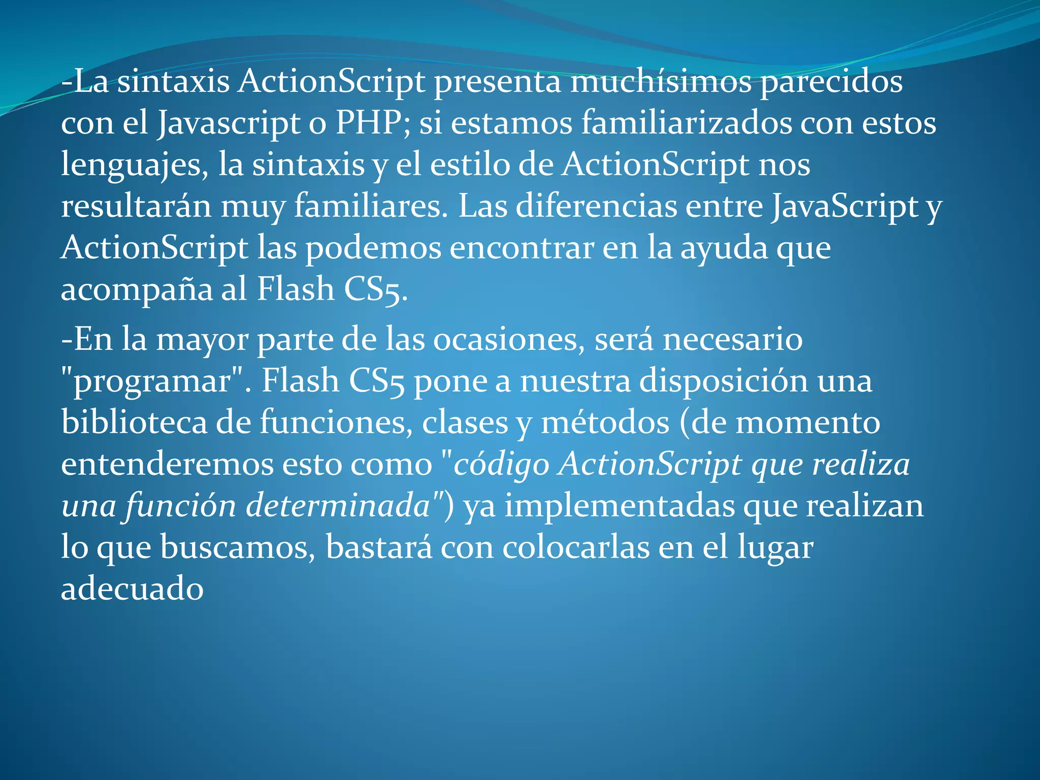-La sintaxis ActionScript presenta muchísimos parecidos
con el Javascript o PHP; si estamos familiarizados con estos
lenguajes, la sintaxis y el estilo de ActionScript nos
resultarán muy familiares. Las diferencias entre JavaScript y
ActionScript las podemos encontrar en la ayuda que
acompaña al Flash CS5.
-En la mayor parte de las ocasiones, será necesario
"programar". Flash CS5 pone a nuestra disposición una
biblioteca de funciones, clases y métodos (de momento
entenderemos esto como "código ActionScript que realiza
una función determinada") ya implementadas que realizan
lo que buscamos, bastará con colocarlas en el lugar
adecuado
 
