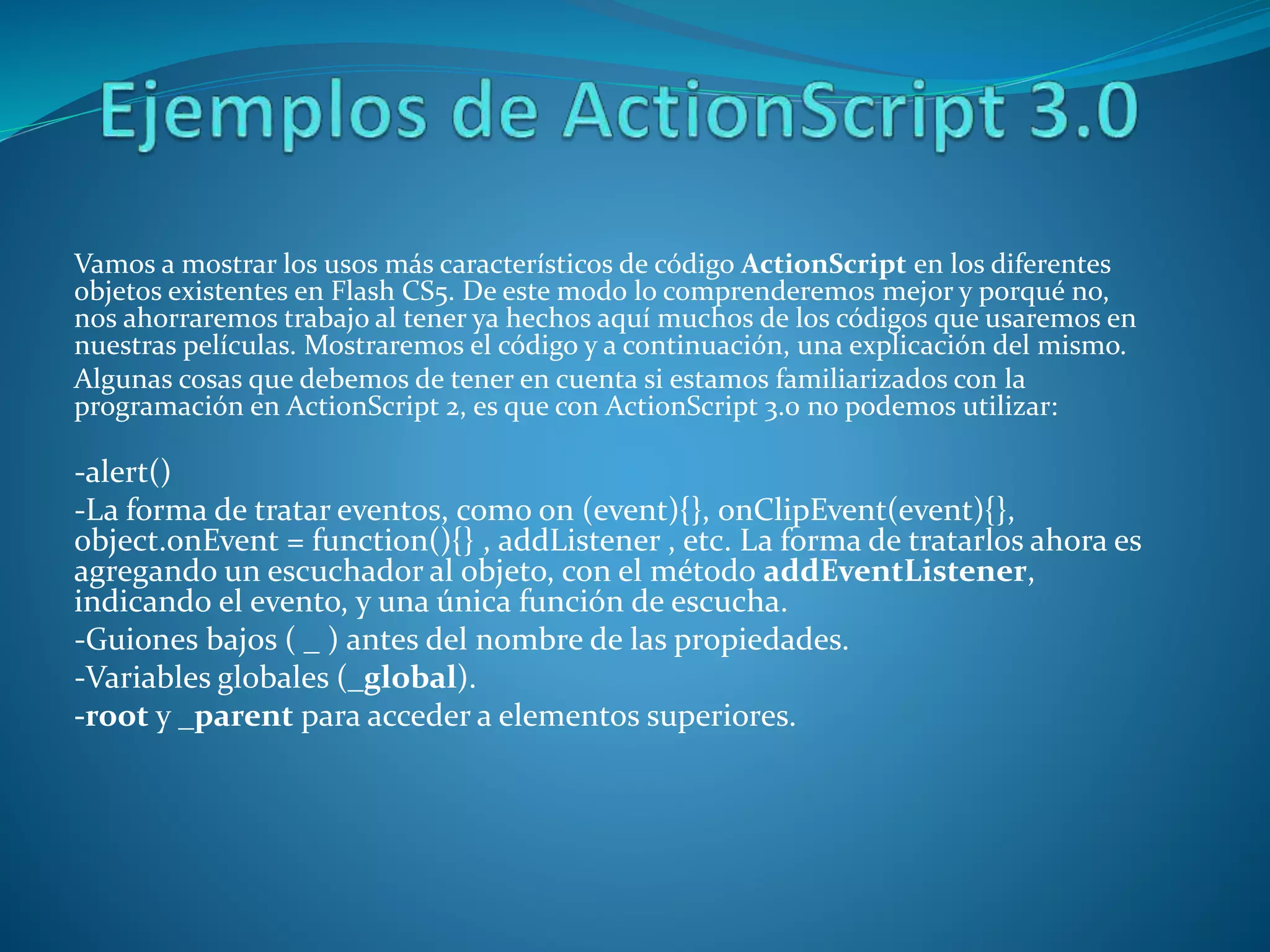 Vamos a mostrar los usos más característicos de código ActionScript en los diferentes
objetos existentes en Flash CS5. De este modo lo comprenderemos mejor y porqué no,
nos ahorraremos trabajo al tener ya hechos aquí muchos de los códigos que usaremos en
nuestras películas. Mostraremos el código y a continuación, una explicación del mismo.
Algunas cosas que debemos de tener en cuenta si estamos familiarizados con la
programación en ActionScript 2, es que con ActionScript 3.0 no podemos utilizar:
-alert()
-La forma de tratar eventos, como on (event){}, onClipEvent(event){},
object.onEvent = function(){} , addListener , etc. La forma de tratarlos ahora es
agregando un escuchador al objeto, con el método addEventListener,
indicando el evento, y una única función de escucha.
-Guiones bajos ( _ ) antes del nombre de las propiedades.
-Variables globales (_global).
-root y _parent para acceder a elementos superiores.
 