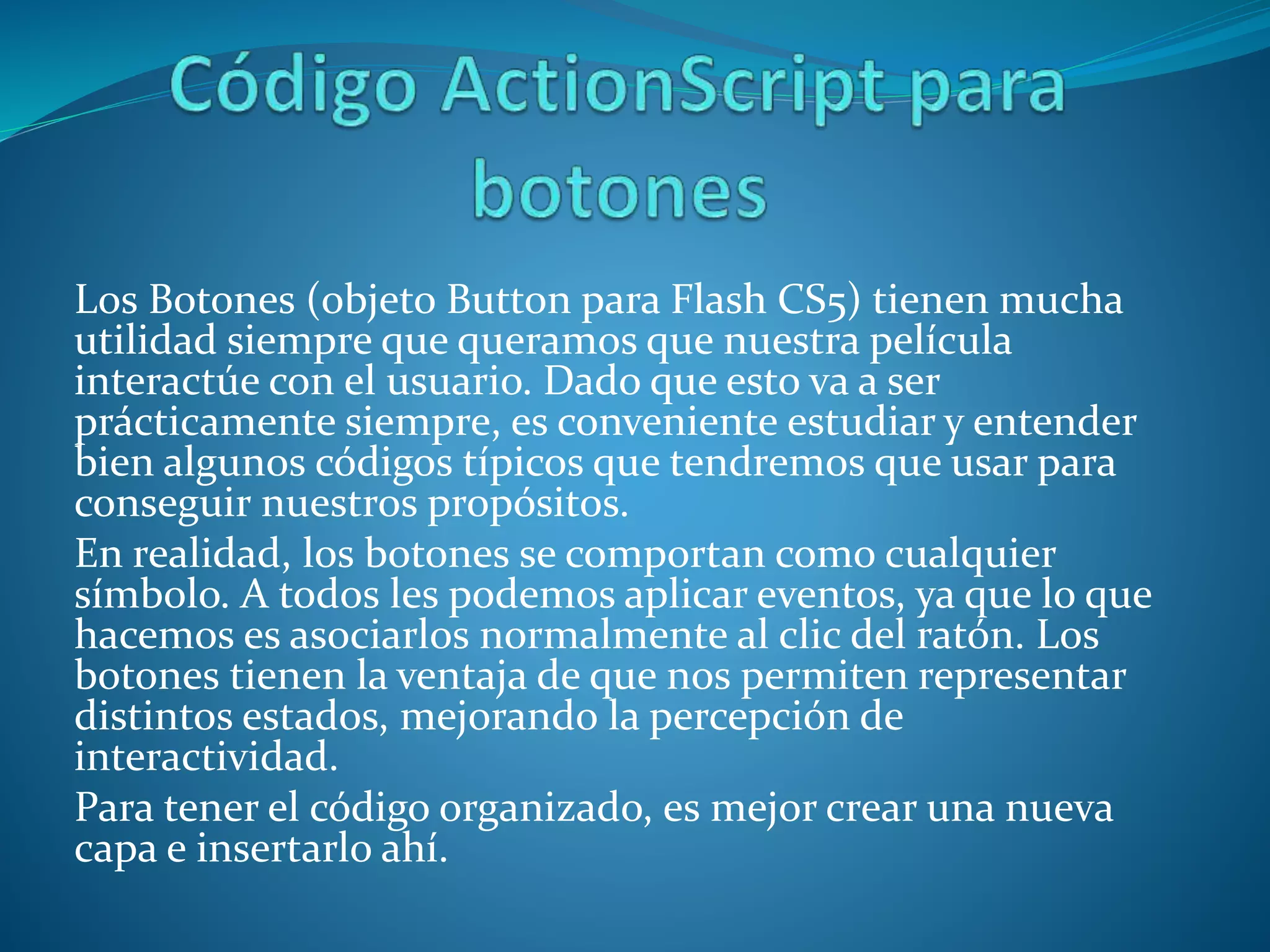 Los Botones (objeto Button para Flash CS5) tienen mucha
utilidad siempre que queramos que nuestra película
interactúe con el usuario. Dado que esto va a ser
prácticamente siempre, es conveniente estudiar y entender
bien algunos códigos típicos que tendremos que usar para
conseguir nuestros propósitos.
En realidad, los botones se comportan como cualquier
símbolo. A todos les podemos aplicar eventos, ya que lo que
hacemos es asociarlos normalmente al clic del ratón. Los
botones tienen la ventaja de que nos permiten representar
distintos estados, mejorando la percepción de
interactividad.
Para tener el código organizado, es mejor crear una nueva
capa e insertarlo ahí.
 