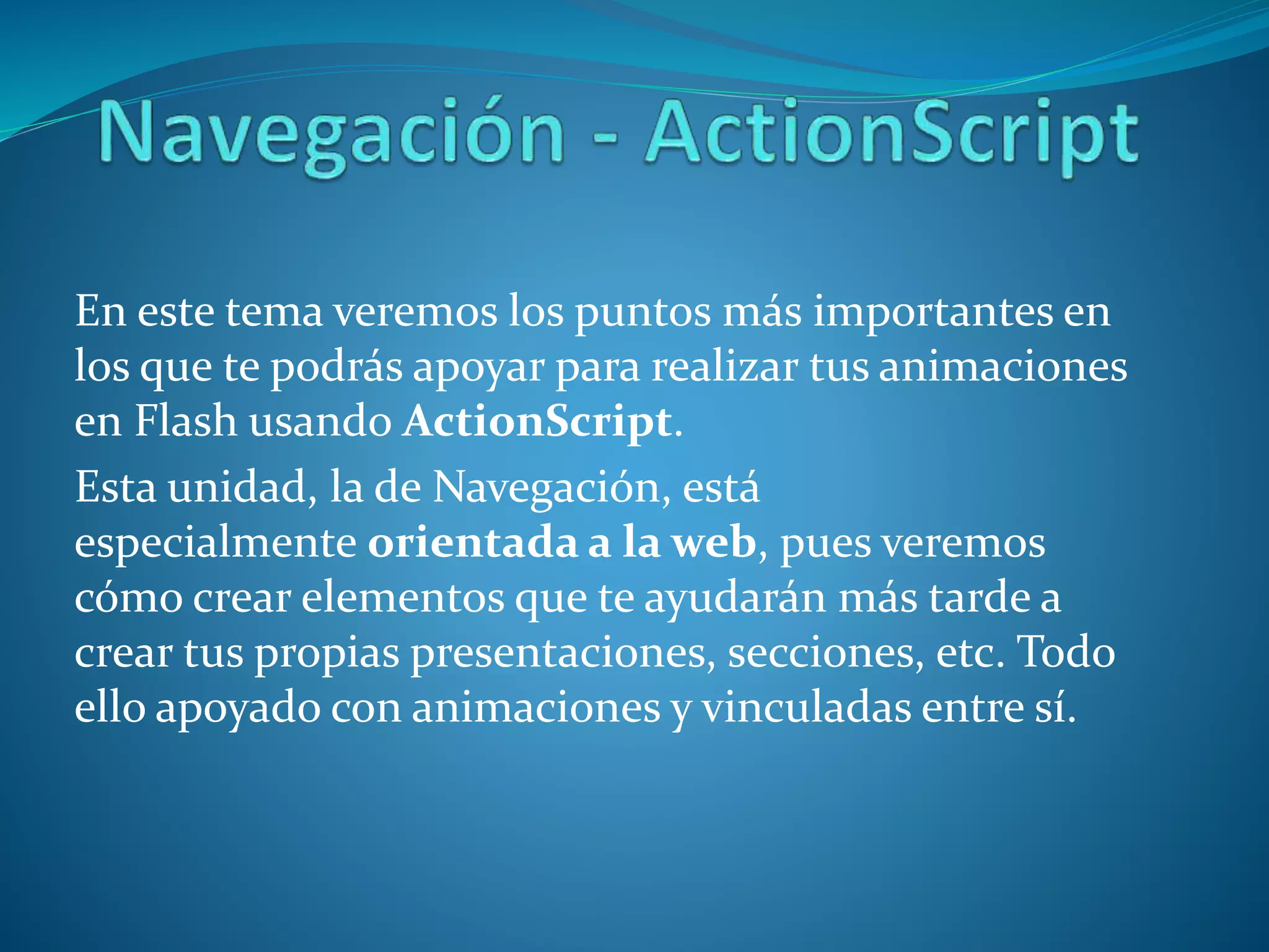 En este tema veremos los puntos más importantes en
los que te podrás apoyar para realizar tus animaciones
en Flash usando ActionScript.
Esta unidad, la de Navegación, está
especialmente orientada a la web, pues veremos
cómo crear elementos que te ayudarán más tarde a
crear tus propias presentaciones, secciones, etc. Todo
ello apoyado con animaciones y vinculadas entre sí.
 