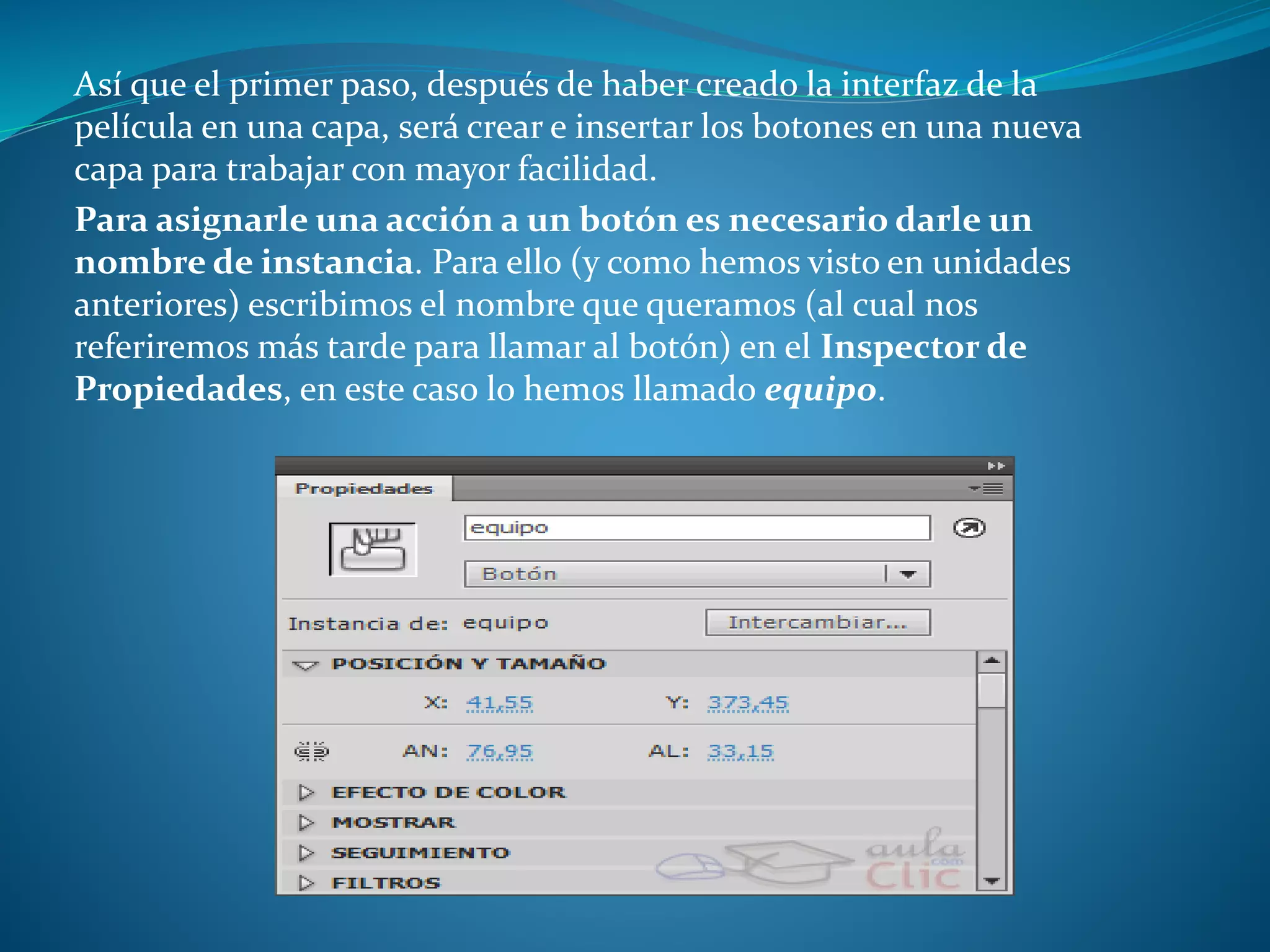 Así que el primer paso, después de haber creado la interfaz de la
película en una capa, será crear e insertar los botones en una nueva
capa para trabajar con mayor facilidad.
Para asignarle una acción a un botón es necesario darle un
nombre de instancia. Para ello (y como hemos visto en unidades
anteriores) escribimos el nombre que queramos (al cual nos
referiremos más tarde para llamar al botón) en el Inspector de
Propiedades, en este caso lo hemos llamado equipo.
 