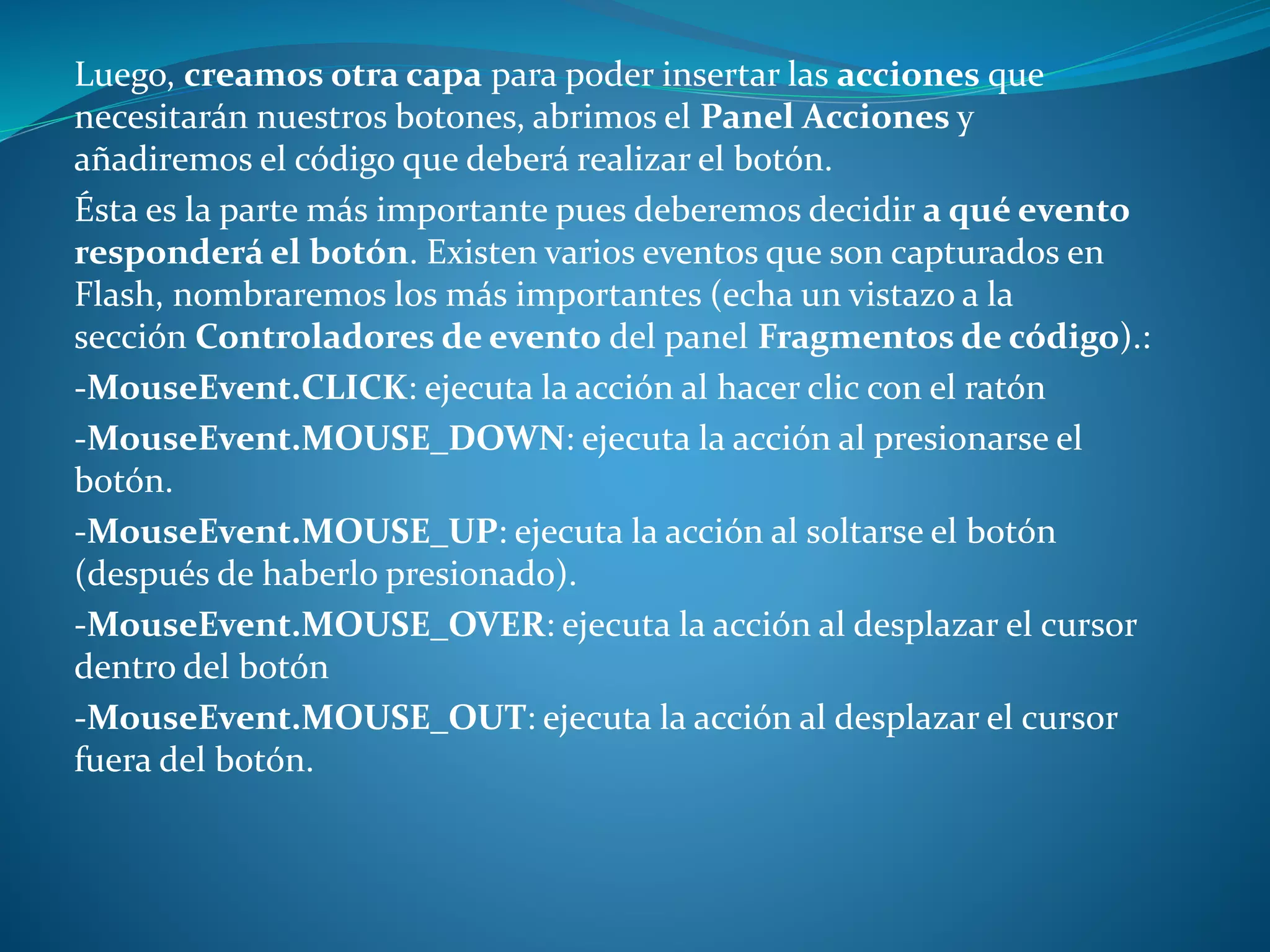 Luego, creamos otra capa para poder insertar las acciones que
necesitarán nuestros botones, abrimos el Panel Acciones y
añadiremos el código que deberá realizar el botón.
Ésta es la parte más importante pues deberemos decidir a qué evento
responderá el botón. Existen varios eventos que son capturados en
Flash, nombraremos los más importantes (echa un vistazo a la
sección Controladores de evento del panel Fragmentos de código).:
-MouseEvent.CLICK: ejecuta la acción al hacer clic con el ratón
-MouseEvent.MOUSE_DOWN: ejecuta la acción al presionarse el
botón.
-MouseEvent.MOUSE_UP: ejecuta la acción al soltarse el botón
(después de haberlo presionado).
-MouseEvent.MOUSE_OVER: ejecuta la acción al desplazar el cursor
dentro del botón
-MouseEvent.MOUSE_OUT: ejecuta la acción al desplazar el cursor
fuera del botón.
 