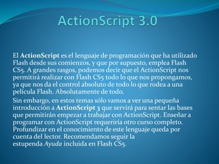 El ActionScript es el lenguaje de programación que ha utilizado
Flash desde sus comienzos, y que por supuesto, emplea Flash
CS5. A grandes rasgos, podemos decir que el ActionScript nos
permitirá realizar con Flash CS5 todo lo que nos propongamos,
ya que nos da el control absoluto de todo lo que rodea a una
película Flash. Absolutamente de todo.
Sin embargo, en estos temas sólo vamos a ver una pequeña
introducción a ActionScript 3 que servirá para sentar las bases
que permitirán empezar a trabajar con ActionScript. Enseñar a
programar con ActionScript requeriría otro curso completo.
Profundizar en el conocimiento de este lenguaje queda por
cuenta del lector. Recomendamos seguir la
estupenda Ayuda incluida en Flash CS5.
 
