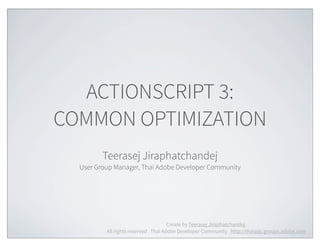 ACTIONSCRIPT 3:
COMMON OPTIMIZATION
         Teerasej Jiraphatchandej
  User Group Manager, Thai Adobe Developer Community




                                       Create by Teerasej Jiraphatchandej.
          All rights reserved . Thai Adobe Developer Community . http://thaiadc.groups.adobe.com
 