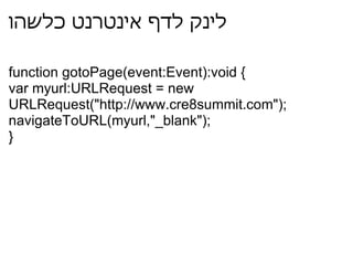 לינק לדף אינטרנט כלשהו function gotoPage(event:Event):void { var myurl:URLRequest = new URLRequest("http://www.cre8summit.com"); navigateToURL(myurl,"_blank"); } 