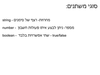 סוגי משתנים :  string -  מחרוזת  -  רצף של סימנים   number -  מספר  -  ניתן לבצע איתו פעולות חשבון    boolean -   שתי אפשרויות בלבד  - true/false 