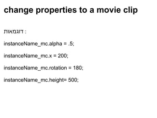 change properties to a movie clip דוגמאות :    instanceName_mc.alpha = .5;   instanceName_mc.x = 200;   instanceName_mc.rotation = 180;   instanceName_mc.height= 500;    