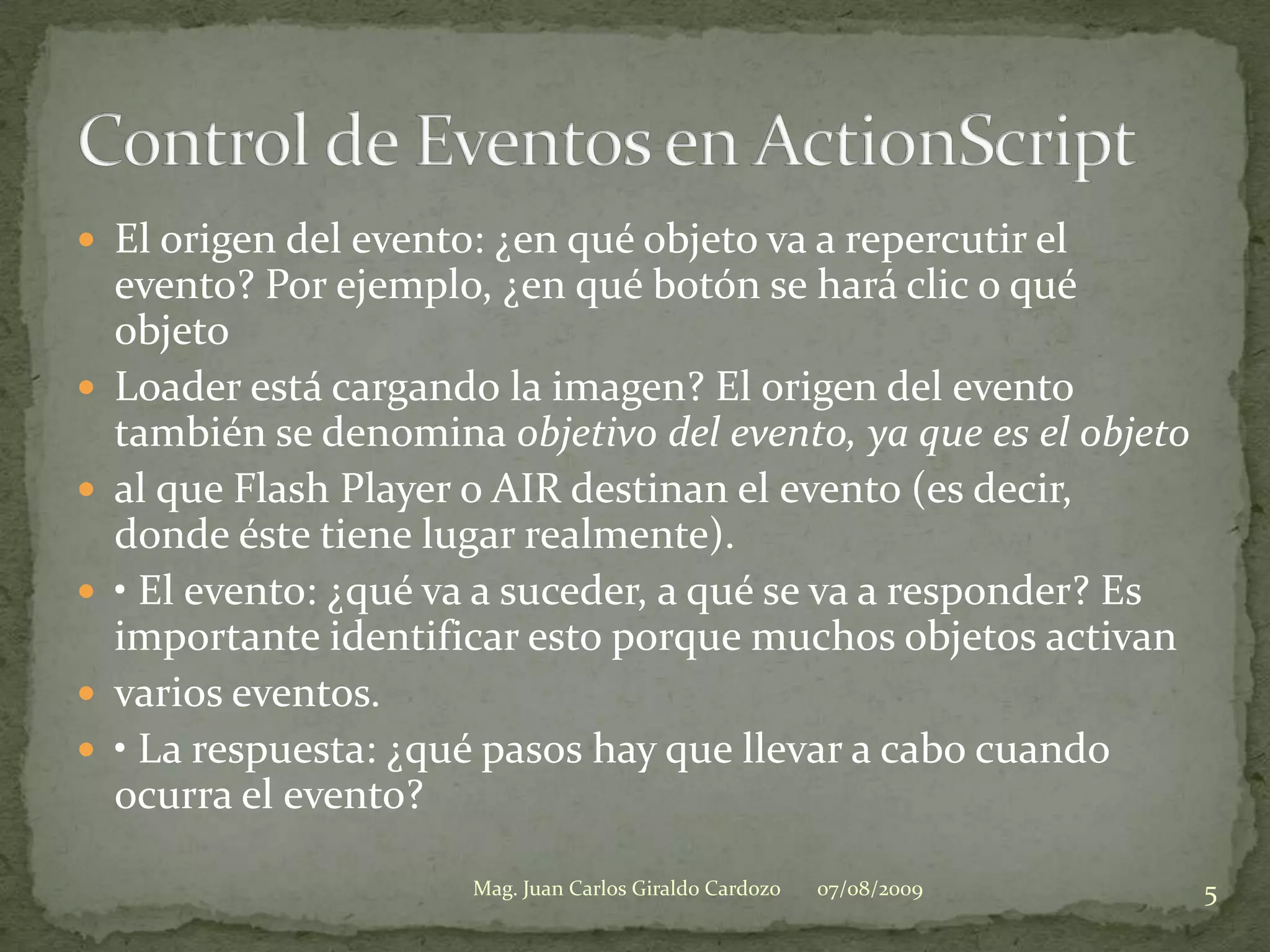 El origen del evento: ¿en qué objeto va a repercutir el evento? Por ejemplo, ¿en qué botón se hará clic o qué objetoLoader está cargando la imagen? El origen del evento también se denomina objetivo del evento, ya que es el objetoal que Flash Player o AIR destinan el evento (es decir, donde éste tiene lugar realmente).• El evento: ¿qué va a suceder, a qué se va a responder? Es importante identificar esto porque muchos objetos activanvarios eventos.• La respuesta: ¿qué pasos hay que llevar a cabo cuando ocurra el evento?07/08/20095Mag. Juan Carlos Giraldo CardozoControl de Eventos en ActionScript
