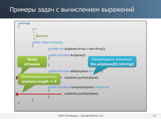 Примеры задач с вычислением выражений
ООО «Ричмедиа» , iSpring Solutions, Inc. 12
package
{
/**
* ...
* @author
*/
public class Airplanes
{
private var airplanes:Array = newArray();
public function Airplanes()
{
}
public function add(airplane:IAirplane)
{
airplanes.push(airplane);
}
public function remove(airplane:IAirplane)
{
airplanes.push(airplane);
}
}
}
Точка
останова
Посмотреть значение:
this.airplanes[0].toString()
Остановиться если:
airplanes.length == 4
 