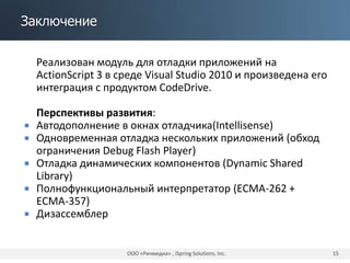Заключение
Реализован модуль для отладки приложений на
ActionScript 3 в среде Visual Studio 2010 и произведена его
интеграция с продуктом CodeDrive.
Перспективы развития:
 Автодополнение в окнах отладчика(Intellisense)
 Одновременная отладка нескольких приложений (обход
ограничения Debug Flash Player)
 Отладка динамических компонентов (Dynamic Shared
Library)
 Полнофункциональный интерпретатор (ECMA-262 +
ECMA-357)
 Дизассемблер
ООО «Ричмедиа» , iSpring Solutions, Inc. 15
 