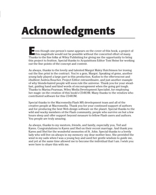 Acknowledgments
 E     ven though one person’s name appears on the cover of this book, a project of
       this magnitude would not be possible without the concerted effort of many.
 Thanks to the fine folks at Wiley Publishing for giving me the opportunity to bring
 this project to fruition. Special thanks to Acquisitions Editor Tom Heine for working
 out the fine points of the concept and content.

 As always, thanks to the lovely and talented Margot Maley Hutchinson for ironing
 out the fine print in the contract. You’re a gem, Margot. Speaking of gems, another
 young lady played a large part in this production. Kudos to the effervescent and
 ebullient Andrea Boucher, Project Editor extraordinaire, and just another example
 of why blonde-haired people will soon rule the universe. Thank you for your stead-
 fast, guiding hand and kind words of encouragement when the going got tough.
 Thanks to Marisa Pearman, Wiley Media Development Specialist, for employing
 her magic on the creation of this book’s CD-ROM. Many thanks to the vendors who
 contributed software for this CD-ROM.

 Special thanks to the Macromedia Flash MX development team and all of the
 creative people at Macromedia. Thank you for your continued support of authors
 and for producing the best Web design software on the planet. Special thanks to the
 wild and wacky members of the Flash community, people who survive on but a few
 hours sleep and offer support beyond measure to fellow Flash users and authors.
 You people are truly amazing.

 As always, thanks to my mentors, friends, and family, especially you, Ted and
 Karen. Congratulations to Karen and Shel on their recent marriage. And thank you
 Karen and Shel for the wonderful memories of St. John. Special thanks to a lovely
 lady who will live on always in my memory: my dear mother Inez. She provided the
 wind in my sails when I was a young boy and used her gentle wisdom to guide me,
 and yet at the same time allowed me to become the individual that I am. I wish you
 were here to share this with me.
 