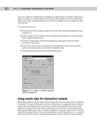 82   Part II ✦ Using Basic ActionScript in Your Movie



          clip can consist of a single frame containing a single bitmap or graphic symbol you
          need to modify, or it can contain several frames of animation or even a video clip.
          When you create a named instance of a movie clip symbol, you can address it with
          ActionScript.

          To create a movie clip:

             1. Choose Insert New Symbol to open the Create New Symbol dialog box shown
                in Figure 5-1.
             2. Enter a name for the symbol, choose the Movie Clip behavior, and click OK to
                enter symbol-editing mode.
             3. Create the keyframes and desired animation using either frame by frame
                methods or tweening.
             4. If the movie clip is to be a container for ActionScript, select the first frame,
                open the Actions panel, and create the desired script.
             5. Click the Back button to exit symbol-editing mode.




               Figure 5-1: You define a symbol’s behavior
               with this dialog box.



          Using movie clips for interactive content
          Many Flash authors create single frame movies and rely on movie clips to supply all
          the action. You can do the same and rely on buttons or a navigation menu to play a
          movie clip on demand. When you create a movie in this fashion, all of your movie
          clips are on Stage. When your movie loads, you don’t want the movie clips to play
          until summoned by the click of a button. Therefore, when you create the movie clip,
          leave the first frame blank. The only ActionScript on the first frame is a stop action,
          which prevents the movie clip from playing when it loads. Select the second frame
 