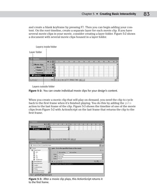 Chapter 5 ✦ Creating Basic Interactivity   83

and create a blank keyframe by pressing F7. Then you can begin adding your con-
tent. On the root timeline, create a separate layer for each movie clip. If you have
several movie clips in your movie, consider creating a layer folder. Figure 5-2 shows
a document with several movie clips housed in a layer folder.


      Layers inside folder

Layer folder




   Layers outside folder
Figure 5-2: You can create individual movie clips for your design’s content.


When you create a movie clip that will play on demand, you need the clip to cycle
back to the first frame when it’s finished playing. You do this by adding the goto
action to the last frame of the clip. Figure 5-3 shows the timeline of one of the movie
clips from Figure 5-2 with ActionScript on the last frame that returns the clip to the
first frame.




Figure 5-3: After a movie clip plays, this ActionScript returns it
to the first frame.
 