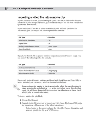 84   Part II ✦ Using Basic ActionScript in Your Movie




           Importing a video file into a movie clip
           In prior versions of Flash, you could import QuickTime .MOV videos and incorpo-
           rate them in your designs. However, you could only export the file from Flash in the
           QuickTime .MOV format.

           In you have QuickTime 4.0 or better installed on your machine (Windows or
           Macintosh), you can import the following video file formats:


            File Type                               Extension

            Audio Visual Interleaved                *.avi
            Digital Video                           *.dv
            Motion Picture Experts Group            *.mpg, *.mpeg
            QuickTime Movie                         *.mov



           If you have DirectX 7.0 or greater installed on your machine (Windows only), you
           can import the following video file formats:


            File Type                               Extension

            Audio Video Interleaved                 *.avi
            Motion Picture Experts Group            *.mpg,*.mpeg
            Windows Media Video                     *.wmv,*.asf



           If you work on the Windows platform and have both QuickTime and DirectX 7.0 or
           better installed, you can import all of the formats listed above.

     Tip        If you are importing a video to play in a movie clip, follow the preceding steps to
                create a movie clip symbol with a stop action on the first frame. If the finished
                movie clip will be on Stage at all times, create a blank keyframe on frame 2 and
                select it prior to importing the video.

           To import a video file into Flash:

              1. Choose File➪Import.
              2. Navigate to the file you want to import and click Open. The Import Video dia-
                 log box appears. Choose one of the following options:
                    • Embed video in document embeds the video file. Choose this option and
                      you can publish the file as a *.SWF movie.
 