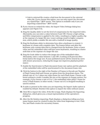 Chapter 5 ✦ Creating Basic Interactivity        85

       • Link to external file creates a link from the document to the external
         video file. If you choose this option, you can only export the document
         as a QuickTime *.MOV movie. This option is available only if you are
         importing a QuickTime *.MOV movie.
 3. If you choose to embed the video, the Import Video Settings dialog box
    appears (see Figure 5-4).
 4. Drag the Quality slider to set the level of compression for the imported video.
    Alternately, you can enter a value between 0 and 100. Choose a high setting,
    and little compression is applied to the video, resulting in a higher quality clip
    at the expense of a larger file size. Lower settings result in higher compres-
    sion, which yields a smaller file size with a tradeoff in image quality.
 5. Drag the Keyframe slider to determine how often a keyframe is created. A
    keyframe is a frame with complete data. The frames before and after the
    keyframe only contain data that is changed from the keyframe. Enter a lower
    value and the embedded video will have more keyframes, resulting in a faster
    seek time at the expense of a larger file size.
 6. Drag the Scale slider to reduce the image size of the embedded video.
    Alternately, enter a value between 1 and 100. A setting of 50 percent effec-
    tively halves the image size. If your published movie will be viewed by users
    with slower processors, reducing the image size improves playback perfor-
    mance.
 7. Enable the Synchronize to Flash document frame rate option and the playback
    of the embedded video will be synchronized to the document frame rate.
 8. Click the button to the right of the Number of Frames to Encode per Number
    of Flash Frames field and choose an option from the drop-down menu. The
    default rate of 1 to 1 plays one video frame for each Flash frame. Choose a dif-
    ferent setting to create a smaller file size at the expense of choppy motion. For
    example, if you choose a rate of 2 to 1, the embedded video plays 1 frame for
    every 2 Flash frames; in other words, 1 frame out of 2 is dropped resulting in
    uneven motion.
 9. If audio is present in the video you are importing, the Import Audio option is
    enabled by default. Deselect this option to import the video without sound.
10. Click OK to import the video. If the file is large, Flash displays the Importing
    dialog box, which gives you a visual representation of the operation’s
    progress.
11. After the file finishes importing, Flash displays a dialog box telling you how
    many frames must be created to play the video from beginning to end. Click
    Yes, and Flash creates the necessary frames.
 