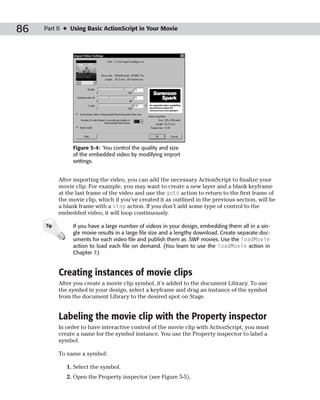 86   Part II ✦ Using Basic ActionScript in Your Movie




                Figure 5-4: You control the quality and size
                of the embedded video by modifying import
                settings.


           After importing the video, you can add the necessary ActionScript to finalize your
           movie clip. For example, you may want to create a new layer and a blank keyframe
           at the last frame of the video and use the goto action to return to the first frame of
           the movie clip, which if you’ve created it as outlined in the previous section, will be
           a blank frame with a stop action. If you don’t add some type of control to the
           embedded video, it will loop continuously.

     Tip        If you have a large number of videos in your design, embedding them all in a sin-
                gle movie results in a large file size and a lengthy download. Create separate doc-
                uments for each video file and publish them as .SWF movies. Use the loadMovie
                action to load each file on demand. (You learn to use the loadMovie action in
                Chapter 7.)


           Creating instances of movie clips
           After you create a movie clip symbol, it’s added to the document Library. To use
           the symbol in your design, select a keyframe and drag an instance of the symbol
           from the document Library to the desired spot on Stage.


           Labeling the movie clip with the Property inspector
           In order to have interactive control of the movie clip with ActionScript, you must
           create a name for the symbol instance. You use the Property inspector to label a
           symbol.

           To name a symbol:

              1. Select the symbol.
              2. Open the Property inspector (see Figure 5-5).
 