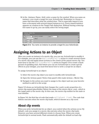 Chapter 5 ✦ Creating Basic Interactivity      87

     3. In the <Instance Name> field, enter a name for the symbol. When you name an
        instance, you create a target for your ActionScript. Remember to choose a
        name that describes what the symbol does. This is especially import if you
        have a document with several named instances in it. Every named instance
        appears as a button in the Target Path dialog box. Without having a descrip-
        tive name to go by, you can easily select the wrong target.




       Figure 5-5: You name an instance to provide a target for your ActionScript.



Assigning Actions to an Object
  After you create an instance of a movie clip, you can use ActionScript to modify it.
  For example, you can use the duplicateMovieClip action to create several clones
  of a movie clip and apply future actions to the clones of the parent movie clip. You
  learn how to use the duplicateMovieClip action in Chapter 16 to create a back-
  ground of sparkling stars. But before you can use ActionScript to create special
  effects in your designs, you must first know how to write a script for an object.

  To assign ActionScript to an object:

     1. Select the movie clip object you want to modify with ActionScript.
     2. Open the Actions panel. Notice that panel’s title reads Actions – Movie Clip.
     3. Navigate to the action you want to assign to the object and use your favorite
        method to add it to the script.

  Figure 5-5 shows an ActionScript that changes the x and y scale properties of a
  movie clip named placeHolder. Before the name of the movie clip is _root., which is
  the target path to the movie clip. In this case, the movie clip resides on the main or
  root timeline.

  In Figure 5-6, the first line of code that reads onClipEvent (load). The code that
  follows executes when the movie clip loads, which is known as a clip event.


  About clip events
  When you write ActionScript for an object, you control when the actions occur. By
  default, code you assign to a movie clip executes when the movie clip loads.
  However, you have several different events to choose from. When you create
  ActionScript in normal mode, Flash automatically adds the default on load clip
 
