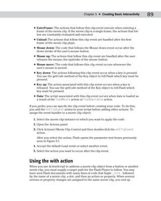 Chapter 5 ✦ Creating Basic Interactivity        89

   ✦ EnterFrame: The actions that follow this clip event execute when entering a
     frame of the movie clip. If the movie clip is a single frame, the actions that fol-
     low are constantly evaluated and executed.
   ✦ Unload: The actions that follow this clip event are handled after the first
     frame of the movie clip plays.
   ✦ Mouse down: The code that follows the Mouse down event occur after the
     down stroke of the user’s mouse button.
   ✦ Mouse up: The actions that follow this clip event are handled after the user
     releases the mouse; the upstroke of the mouse button.
   ✦ Mouse move: The code that follows this clip event occurs whenever the
     user’s mouse is moved.
   ✦ Key down: The actions following this clip event occur when a key is pressed.
     You use the getCode method of the Key object to tell Flash which key must be
     pressed.
   ✦ Key up: The action associated with this clip event occurs when a key is
     released. You use the getCode method of the Key object to tell Flash which
     key must be pressed.
   ✦ Data: The script associated with this clip event occurs when data is loaded as
     a result of the loadMovie action or loadVariable action.

If you prefer, you can specify the clip event before creating your code. To do this,
you add the onClipEvent action to your script before adding other actions. To
assign the event handler to a movie clip object:

   1. Select the movie clip instance to which you want to apply the code.
   2. Open the Actions panel.
   3. Click Actions➪Movie Clip Control and then double-click the onClipEvent
      action.
     After you select the action, Flash opens the parameter text boxes previously
     seen in Figure 5-7.
   4. Accept the default Load event or select another event.
   5. Select the action you want to occur after the clip event.


Using the with action
When you use ActionScript to address a movie clip object from a button or another
movie clip, you must supply a target path for the Flash Player to follow. You may
have seen Flash documents with many lines of code that begin _root. followed
by the name of a movie clip, a dot, and then an action or property. When several
actions or property changes are assigned to the same movie clip, you end up
 