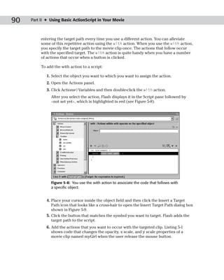 90   Part II ✦ Using Basic ActionScript in Your Movie



          entering the target path every time you use a different action. You can alleviate
          some of this repetitive action using the with action. When you use the with action,
          you specify the target path to the movie clip once. The actions that follow occur
          with the specified target. The with action is quite handy when you have a number
          of actions that occur when a button is clicked.

          To add the with action to a script:

             1. Select the object you want to which you want to assign the action.
             2. Open the Actions panel.
             3. Click Actions➪Variables and then double-click the with action.
               After you select the action, Flash displays it in the Script pane followed by
               <not set yet>, which is highlighted in red (see Figure 5-8).




               Figure 5-8: You use the with action to associate the code that follows with
               a specific object.


             4. Place your cursor inside the object field and then click the Insert a Target
                Path icon that looks like a cross-hair to open the Insert Target Path dialog box
                shown in Figure 5-9.
             5. Click the button that matches the symbol you want to target. Flash adds the
                target path to the script.
             6. Add the actions that you want to occur with the targeted clip. Listing 5-1
                shows code that changes the opacity, x scale, and y scale properties of a
                movie clip named myGirl when the user release the mouse button.
 