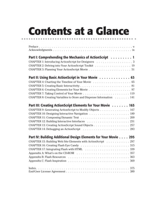 Contents at a Glance
Preface . . . . . . . . . . . . . . . . . . . . . . . . . . . . . . . . . . . . . . . . . . . . v
Acknowledgments . . . . . . . . . . . . . . . . . . . . . . . . . . . . . . . . . . . . . ix

Part I: Comprehending the Mechanics of ActionScript . . . . . . . . . 1
CHAPTER 1: Introducing ActionScript for Designers . . . . . . . . . . . . . . . . . 3
CHAPTER 2: Delving into Your ActionScript Toolkit . . . . . . . . . . . . . . . . . 19
CHAPTER 3: Planning Your ActionScript Movie . . . . . . . . . . . . . . . . . . . . 51

Part II: Using Basic ActionScript in Your Movie . . . . . . . . . . . . . 63
CHAPTER 4: Charting the Timeline of Your Movie . . . . . . . . . . . . . . . . . . 65
CHAPTER 5: Creating Basic Interactivity . . . . . . . . . . . . . . . . . . . . . . . . 81
CHAPTER 6: Creating Elements for Your Movie . . . . . . . . . . . . . . . . . . . . 97
CHAPTER 7: Taking Control of Your Movie . . . . . . . . . . . . . . . . . . . . . . 119
CHAPTER 8: Creating Variables to Store and Dispense Information . . . . . . . 141

Part III: Creating ActionScript Elements for Your Movie . . . . . . . 165
CHAPTER 9: Generating ActionScript to Modify Objects             .   .   .   .   .   .   .   .   .   .   .   .   .   .   167
CHAPTER 10: Designing Interactive Navigation . . . . .           .   .   .   .   .   .   .   .   .   .   .   .   .   .   189
CHAPTER 11: Composing Dynamic Text . . . . . . . . .             .   .   .   .   .   .   .   .   .   .   .   .   .   .   209
CHAPTER 12: Building Interactive Interfaces . . . . . .          .   .   .   .   .   .   .   .   .   .   .   .   .   .   231
CHAPTER 13: Creating ActionScript Sound Objects . . .            .   .   .   .   .   .   .   .   .   .   .   .   .   .   257
CHAPTER 14: Debugging an ActionScript . . . . . . . .            .   .   .   .   .   .   .   .   .   .   .   .   .   .   283

Part IV: Building Additional Design Elements for Your Movie . . . . 295
CHAPTER 15: Building Web Site Elements with ActionScript                     .   .   .   .   .   .   .   .   .   .   .   297
CHAPTER 16: Creating Flash Eye Candy . . . . . . . . . . . .                 .   .   .   .   .   .   .   .   .   .   .   315
CHAPTER 17: Integrating Flash with HTML . . . . . . . . . .                  .   .   .   .   .   .   .   .   .   .   .   339
Appendix A: What’s on the CD-ROM . . . . . . . . . . . . . .                 .   .   .   .   .   .   .   .   .   .   .   357
Appendix B: Flash Resources . . . . . . . . . . . . . . . . . .              .   .   .   .   .   .   .   .   .   .   .   363
Appendix C: Flash Inspiration . . . . . . . . . . . . . . . . . .            .   .   .   .   .   .   .   .   .   .   .   369

Index . . . . . . . . . . . . . . . . . . . . . . . . . . . . . . . . . . . . . . . . . . . . 375
End-User License Agreement . . . . . . . . . . . . . . . . . . . . . . . . . . . . . . 389
 