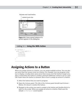 Chapter 5 ✦ Creating Basic Interactivity   91

        Indicates main (root) timeline

             Labeled movie clips




       Figure 5-9: Every named instance of a
       symbol appears in this dialog box.




    Listing 5-1: Using the With Action
  on (release) {
    with (_root.myGirl) {
      _alpha=75;
      _yscale=50;
      _xscale=50;
    }
  }




Assigning Actions to a Button
  When you assign actions to a button, you can assign multiple actions. You can also
  use more than one mouse event on a button. For example, you can program a but-
  ton to display a tooltip when users move their mouse over the button’s target area,
  play a sound when the button is clicked, and load additional content or go to a spe-
  cific frame when the button is released. Here’s how to assign an action to a button:

     1. Select the button that you want to program.
     2. Open the Actions panel. The title of the Actions panel should read Actions –
        Button. If it doesn’t, reselect the button.
     3. Navigate to the action you want to assign to the button and double-click it to
        add it to the script. When you assign an action to a button, Flash uses the
        default on(Release) event handler.
 