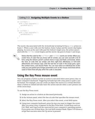 Chapter 5 ✦ Creating Basic Interactivity       93

        Listing 5-2: Assigning Multiple Events to a Button
      on (rollOver) {
        with (_root.sexysadie) {
          gotoAndPlay(2);
        }
      }
      on (rollOut) {
        with (_root.sexysadie) {
          gotoAndStop(1);
        }
      }




      The movie clip associated with the ActionScript in Listing 5-2 has a stop action on
      frame 1. When a user rolls over the button, frame 2 plays and the movie clip begins
      playing. As soon as the user rolls past the button’s target area, the action associ-
      ated with the rollOut event begins and the movie clip goes to frame 1 and stops.

Tip        Notice that the code for the rollOver and rollOut events are similar. When you
           create lines of code that you know will be similar, you can save yourself a lot of
           time using the Actions panel’s context menu’s Copy and Paste commands. Select
           the lines of code that are similar and then right-click (Windows) or Ctrl+click
           (Macintosh) and choose Copy. Click the last line of code in the Script pane, open
           the context menu, and choose Paste. You can now select an individual line of the
           code you just pasted and change parameters such as the mouse event that will be
           used or frame that will play when the code is executed.


      Using the Key Press mouse event
      You can program a button so that an action is executed when users press a key on
      their computer’s keyboard. Triggering ActionScript with a key press is quite a use-
      ful feature. For example, you can create an object the moves in a certain direction
      when a button is clicked and also have the action execute when a user presses one
      of the arrow keys.

      To use the Key Press event:

         1. Assign an action to a button as discussed previously.
         2. In the Actions panel, select the line of code that specifies the mouse event.
         3. Select the Key Press event. After you select this event, a text field opens.
         4. Using your computer keyboard, press the key you want to trigger the event.
            After you press a key, it appears in the Key Press field. Certain keys such as
            Ctrl, Shift, and Caps Lock are reserved for your computer’s operating system.
            If you press one of these keys, the text field remains blank. Figure 5-10 shows a
            script that executes when the Up arrow is pressed.
 