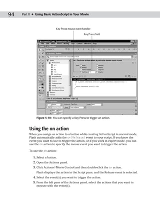 94   Part II ✦ Using Basic ActionScript in Your Movie



                               Key Press mouse event handler

                                                      Key Press field




               Figure 5-10: You can specify a Key Press to trigger an action.



          Using the on action
          When you assign an action to a button while creating ActionScript in normal mode,
          Flash automatically adds the on(Release) event to your script. If you know the
          event you want to use to trigger the action, or if you work in expert mode, you can
          use the on action to specify the mouse event you want to trigger the action.

          To use the on action:

             1. Select a button.
             2. Open the Actions panel.
             3. Click Actions➪Movie Control and then double-click the on action.
               Flash displays the action in the Script pane, and the Release event is selected.
             4. Select the event(s) you want to trigger the action.
             5. From the left pane of the Actions panel, select the actions that you want to
                execute with the event(s).
 