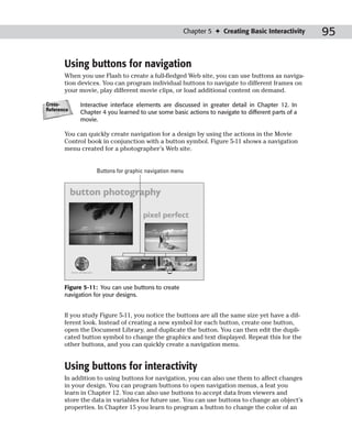 Chapter 5 ✦ Creating Basic Interactivity      95

       Using buttons for navigation
       When you use Flash to create a full-fledged Web site, you can use buttons as naviga-
       tion devices. You can program individual buttons to navigate to different frames on
       your movie, play different movie clips, or load additional content on demand.

Cross-      Interactive interface elements are discussed in greater detail in Chapter 12. In
Reference
            Chapter 4 you learned to use some basic actions to navigate to different parts of a
            movie.

       You can quickly create navigation for a design by using the actions in the Movie
       Control book in conjunction with a button symbol. Figure 5-11 shows a navigation
       menu created for a photographer’s Web site.


                  Buttons for graphic navigation menu




       Figure 5-11: You can use buttons to create
       navigation for your designs.


       If you study Figure 5-11, you notice the buttons are all the same size yet have a dif-
       ferent look. Instead of creating a new symbol for each button, create one button,
       open the Document Library, and duplicate the button. You can then edit the dupli-
       cated button symbol to change the graphics and text displayed. Repeat this for the
       other buttons, and you can quickly create a navigation menu.


       Using buttons for interactivity
       In addition to using buttons for navigation, you can also use them to affect changes
       in your design. You can program buttons to open navigation menus, a feat you
       learn in Chapter 12. You can also use buttons to accept data from viewers and
       store the data in variables for future use. You can use buttons to change an object’s
       properties. In Chapter 15 you learn to program a button to change the color of an
 