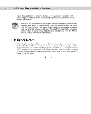 96   Part II ✦ Using Basic ActionScript in Your Movie



          object displayed in an e-commerce design. As you gain more familiarity with
          ActionScript, you’ll think of new and exciting ways to add interactivity to your
          designs with buttons.

     On the    Navigate to this chapter’s folder and copy the file button.fla to your hard drive. Use
     CD-ROM
               your operating system to disable the file’s read-only attributes. Open the file in
               Flash and choose Control➪Test Movie. Click the various buttons to get an idea of
               what you can create for your own designs. After you finish exploring the interactive
               buttons, return to movie-editing mode to select a button and open the Actions
               panel to find out what makes the button tick.




     Designer Notes
          In this chapter you learned how to create the basic elements for interactive Flash
          designs. You learned how to create movie clips and how to choose a clip event to
          trigger an action. You also learned to program buttons for use as navigation devices
          and as triggers for interactivity in your designs. Finally, I showed you how to trigger
          an action upon a key press. In the next chapter, you’ll learn to work with symbols,
          create loops, and more.

                                           ✦        ✦       ✦
 