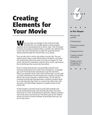 Creating
Elements for
                                                                       6
                                                                    C H A P T E R




                                                                   ✦     ✦      ✦       ✦


Your Movie                                                         In This Chapter

                                                                   Working with
                                                                   symbols



 W
                                                                   Creating loops
          hen you take you designs to the next level with
          ActionScript, you modify garden variety graphic          Generating random
 symbols by incorporating them in movie clips. This technique      numbers
 is known as nesting a symbol within a symbol. You address the
 movie clip with ActionScript to make the symbols nested           Creating functions
 within jump through the virtual hoop, so to speak.
                                                                   Creating modular
 You can also nest a movie clip within a movie clip. You use       ActionScript
 nested movie clips to pull off all manner of effects, one being
 the motion blur effect you learn to create in Chapter 16. One     Chapter project:
 movie clip has the animation, and the other movie clip houses     Navigating to a
 the ActionScript that causes the blur effect.                     random frame
 Prior to using ActionScript, you probably used the time-
                                                                   ✦     ✦      ✦       ✦
 honored motion-tween to create your animations, or perhaps
 you used frame-by-frame animations to get the job done.
 When you animate movie clips with ActionScript, you can add
 a certain randomness to the equation by creating a script that
 directs the movie towards a random frame. You do this by
 creating ActionScript that generates a random number equal
 to or less than the last frame in a movie clip. When the code
 executes, the Flash Player jumps to a random frame in the
 movie clip.

 In this chapter, you learn how to work with symbols and
 create frame-based loops and ActionScript loops. You also
 learn how to create ActionScript to generate random numbers
 and create your own functions. The latter part of the chapter
 shows you how to create modular ActionScript that you can
 use in any movie.
 