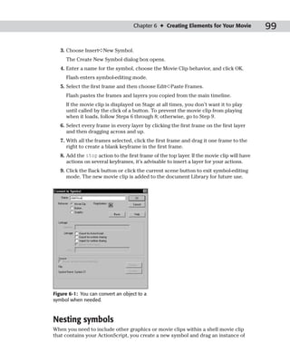 Chapter 6 ✦ Creating Elements for Your Movie             99

   3. Choose Insert➪New Symbol.
     The Create New Symbol dialog box opens.
   4. Enter a name for the symbol, choose the Movie Clip behavior, and click OK.
     Flash enters symbol-editing mode.
   5. Select the first frame and then choose Edit➪Paste Frames.
     Flash pastes the frames and layers you copied from the main timeline.
     If the movie clip is displayed on Stage at all times, you don’t want it to play
     until called by the click of a button. To prevent the movie clip from playing
     when it loads, follow Steps 6 through 8; otherwise, go to Step 9.
   6. Select every frame in every layer by clicking the first frame on the first layer
      and then dragging across and up.
   7. With all the frames selected, click the first frame and drag it one frame to the
      right to create a blank keyframe in the first frame.
   8. Add the stop action to the first frame of the top layer. If the movie clip will have
      actions on several keyframes, it’s advisable to insert a layer for your actions.
   9. Click the Back button or click the current scene button to exit symbol-editing
      mode. The new movie clip is added to the document Library for future use.




Figure 6-1: You can convert an object to a
symbol when needed.



Nesting symbols
When you need to include other graphics or movie clips within a shell movie clip
that contains your ActionScript, you create a new symbol and drag an instance of
 