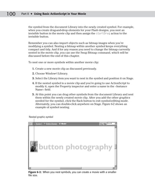 100   Part II ✦ Using Basic ActionScript in Your Movie



           the symbol from the document Library into the newly created symbol. For example,
           when you create drag-and-drop elements for your Flash designs, you nest an
           invisible button in the movie clip and then assign the startDrag action to the
           invisible button.

           Remember you can also import objects such as bitmap images when you’re
           modifying a symbol. Nesting a bitmap within another symbol keeps everything
           compact and tidy. And if for any reason you need to change the bitmap currently
           nested in the movie clip, you can use the Swap Bitmap command, which will be
           discussed before the end of this chapter.

           To nest one or more symbols within another movie clip:

              1. Create a new movie clip as discussed previously.
              2. Choose Window➪Library.
              3. Select the Library item you want to nest in the symbol and position it on Stage.
              4. If the nested symbol is a movie clip and you’re going to use ActionScript to
                 modify it, open the Property inspector and enter a name in the <Instance
                 Name> field.
              5. At this point you can drag other symbols from the document Library and nest
                 them within the newly created movie clip. After you add the other graphics
                 needed for the symbol, click the Back button to exit symbol-editing mode.
                 Alternately, you can double-click anywhere on Stage. Figure 6-2 shows an
                 example of symbol nesting.


           Nested graphic symbol




           Figure 6-2: When you nest symbols, you can create a movie with a smaller
           file size.
 