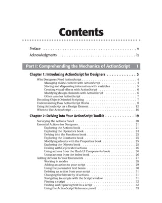 Contents
 Preface . . . . . . . . . . . . . . . . . . . . . . . . . . . . . . . . . . . . . . . v
 Acknowledgments . . . . . . . . . . . . . . . . . . . . . . . . . . . . . . . . ix


Part I: Comprehending the Mechanics of ActionScript                                                               1
 Chapter 1: Introducing ActionScript for Designers . . . . . . . . . . . . 3
      Why Designers Need ActionScript . . . . . . . . . . . . . . . . . . . . . . . . . 4
           Managing movie content with ActionScript . . . . . . . . . . . . . . . . 4
           Storing and dispensing information with variables . . . . . . . . . . . 5
           Creating visual effects with ActionScript . . . . . . . . . . . . . . . . . 6
           Modifying design elements with ActionScript . . . . . . . . . . . . . . 6
           Other uses for ActionScript . . . . . . . . . . . . . . . . . . . . . . . . . 7
      Decoding Object-Oriented Scripting . . . . . . . . . . . . . . . . . . . . . . . 7
      Understanding How ActionScript Works . . . . . . . . . . . . . . . . . . . . . 8
      Using ActionScript as a Design Element . . . . . . . . . . . . . . . . . . . . . 12
      When to Use ActionScript . . . . . . . . . . . . . . . . . . . . . . . . . . . . . 16

 Chapter 2: Delving into Your ActionScript Toolkit . . . . . . . . . . . . 19
      Surveying the Actions Panel . . . . . . . . . . . . . . . .     .   .   .   .   .   .   .   .   .   .   .   20
      Essential Actions for Designers . . . . . . . . . . . . . . .   .   .   .   .   .   .   .   .   .   .   .   21
           Exploring the Actions book . . . . . . . . . . . . .       .   .   .   .   .   .   .   .   .   .   .   21
           Exploring the Operators book . . . . . . . . . . . .       .   .   .   .   .   .   .   .   .   .   .   24
           Delving into the Functions book . . . . . . . . . . .      .   .   .   .   .   .   .   .   .   .   .   25
           Exploring the Constants book . . . . . . . . . . . .       .   .   .   .   .   .   .   .   .   .   .   25
           Modifying objects with the Properties book . . . .         .   .   .   .   .   .   .   .   .   .   .   25
           Exploring the Objects book . . . . . . . . . . . . .       .   .   .   .   .   .   .   .   .   .   .   25
           Dealing with Deprecated actions . . . . . . . . . .        .   .   .   .   .   .   .   .   .   .   .   26
           Using actions from the Flash UI Components book            .   .   .   .   .   .   .   .   .   .   .   26
           Using actions from the Index book . . . . . . . . .        .   .   .   .   .   .   .   .   .   .   .   26
      Adding Actions to Your Documents . . . . . . . . . . . .        .   .   .   .   .   .   .   .   .   .   .   27
           Working in modes . . . . . . . . . . . . . . . . . . .     .   .   .   .   .   .   .   .   .   .   .   28
           Adding an action to your script . . . . . . . . . . .      .   .   .   .   .   .   .   .   .   .   .   29
           Using the parameter text boxes . . . . . . . . . . .       .   .   .   .   .   .   .   .   .   .   .   30
           Deleting an action from your script . . . . . . . . .      .   .   .   .   .   .   .   .   .   .   .   31
           Changing the hierarchy of actions . . . . . . . . . .      .   .   .   .   .   .   .   .   .   .   .   31
           Navigating to scripts with the Script window . . .         .   .   .   .   .   .   .   .   .   .   .   31
           Pinning a script . . . . . . . . . . . . . . . . . . . .   .   .   .   .   .   .   .   .   .   .   .   32
           Finding and replacing text in a script . . . . . . . .     .   .   .   .   .   .   .   .   .   .   .   32
           Using the ActionScript Reference panel . . . . . .         .   .   .   .   .   .   .   .   .   .   .   33
 