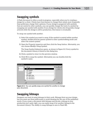 Chapter 6 ✦ Creating Elements for Your Movie       101

Swapping symbols
A Flash document is often a work in progress, especially when you’re creating a
design for a client. Clients have been known to change their minds more frequently
than politicians change their opinions. If your design is peppered with symbols
that are nested in other symbols, you can quickly change the look of a symbol by
swapping one symbol with another. If you design for clients who frequently change
artwork while the design is still in production, this feature is invaluable.

To swap one symbol with another:

   1. Select the symbol you want to swap. If the symbol is nested within another
      symbol, double-click the parent symbol to enter symbol-editing mode and
      select the nested symbol.
   2. Open the Property inspector and then click the Swap button. Alternately, you
      can choose Modify➪Swap Symbol.
     The Swap Symbol dialog box opens, as shown in Figure 6-3. Every symbol in
     the document Library is listed in this dialog box.
   3. Click a symbol to view it in the preview window.
   4. Click OK to swap the symbol. Alternately you can double-click the
      symbol’s name.




Figure 6-3: You can quickly swap one symbol for another to change
your document.



Swapping bitmaps
Designers are fond of using bitmaps in their work. Bitmaps liven up your design,
but you must use them judiciously to avoid bloating the file size of the published
movie. If you create a document with bitmaps and decide a bitmap in your
production isn’t quite right, you can easily swap it for another bitmap in the
document Library. The ability to swap bitmaps is new to Flash MX.
 
