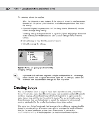 102   Part II ✦ Using Basic ActionScript in Your Movie



            To swap one bitmap for another:

               1. Select the bitmap you want to swap. If the bitmap is nested in another symbol,
                  double-click the parent symbol to enter symbol-editing mode and then select
                  the bitmap.
               2. Open the Property inspector and click the Swap button. Alternately, you can
                  choose Modify➪Swap Bitmap.
                 The Swap Bitmap dialog box (shown in Figure 6-4) opens displaying a thumbnail
                 of the currently selected bitmap and a list of other bitmaps in the document
                 Library.
               3. Click a bitmap to view it in the preview window.
               4. Click OK to swap the bitmap.




            Figure 6-4: You can quickly update content by
            swapping bitmaps.


      Tip        If you work for a client who frequently changes bitmap content in a Flash design,
                 when it comes time to update the movie, open the *.FLA file you created the
                 document with. Import the new bitmaps and then swap them.




      Creating Loops
            You can create two kinds of loops in Flash: frame-based loops and ActionScript
            loops. You create a frame-based loop when you want a certain number of frames to
            continue playing. A frame-based loop is the basic ingredient in a preloader; the
            same frames loop until the movie content is loaded. You use actions to create the
            frame loop and then use ActionScript to launch the main movie when enough
            content has loaded for the production to play without interruption.

            When you have ActionScript code that is repeated several times, you can simplify
            things by creating a loop. When you create a loop, you save the hassle of having
            to write the same bit of code several times. For example, if you use the
            duplicateMovieClip action to populate the movie with shimmering stars,
 