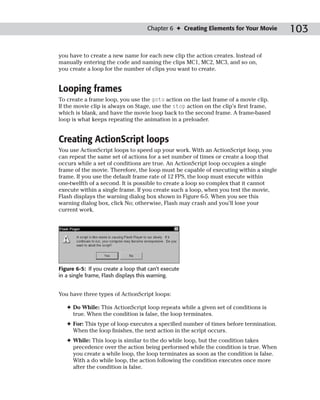 Chapter 6 ✦ Creating Elements for Your Movie      103

you have to create a new name for each new clip the action creates. Instead of
manually entering the code and naming the clips MC1, MC2, MC3, and so on,
you create a loop for the number of clips you want to create.


Looping frames
To create a frame loop, you use the goto action on the last frame of a movie clip.
If the movie clip is always on Stage, use the stop action on the clip’s first frame,
which is blank, and have the movie loop back to the second frame. A frame-based
loop is what keeps repeating the animation in a preloader.


Creating ActionScript loops
You use ActionScript loops to speed up your work. With an ActionScript loop, you
can repeat the same set of actions for a set number of times or create a loop that
occurs while a set of conditions are true. An ActionScript loop occupies a single
frame of the movie. Therefore, the loop must be capable of executing within a single
frame. If you use the default frame rate of 12 FPS, the loop must execute within
one-twelfth of a second. It is possible to create a loop so complex that it cannot
execute within a single frame. If you create such a loop, when you test the movie,
Flash displays the warning dialog box shown in Figure 6-5. When you see this
warning dialog box, click No; otherwise, Flash may crash and you’ll lose your
current work.




Figure 6-5: If you create a loop that can’t execute
in a single frame, Flash displays this warning.


You have three types of ActionScript loops:

   ✦ Do While: This ActionScript loop repeats while a given set of conditions is
     true. When the condition is false, the loop terminates.
   ✦ For: This type of loop executes a specified number of times before termination.
     When the loop finishes, the next action in the script occurs.
   ✦ While: This loop is similar to the do while loop, but the condition takes
     precedence over the action being performed while the condition is true. When
     you create a while loop, the loop terminates as soon as the condition is false.
     With a do while loop, the action following the condition executes once more
     after the condition is false.
 