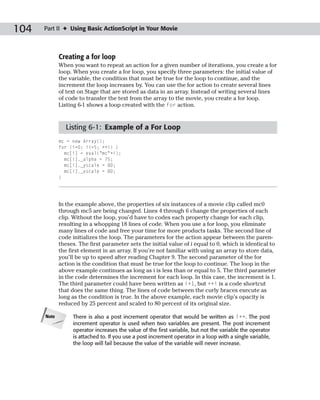 104   Part II ✦ Using Basic ActionScript in Your Movie



             Creating a for loop
             When you want to repeat an action for a given number of iterations, you create a for
             loop. When you create a for loop, you specify three parameters: the initial value of
             the variable, the condition that must be true for the loop to continue, and the
             increment the loop increases by. You can use the for action to create several lines
             of text on Stage that are stored as data in an array. Instead of writing several lines
             of code to transfer the text from the array to the movie, you create a for loop.
             Listing 6-1 shows a loop created with the for action.


               Listing 6-1: Example of a For Loop
             mc = new Array();
             for (i=0; i<=5; ++i) {
               mc[i] = eval(“mc”+i);
               mc[i]._alpha = 75;
               mc[i]._yscale = 80;
               mc[i]._xscale = 80;
             }




             In the example above, the properties of six instances of a movie clip called mc0
             through mc5 are being changed. Lines 4 through 6 change the properties of each
             clip. Without the loop, you’d have to codes each property change for each clip,
             resulting in a whopping 18 lines of code. When you use a for loop, you eliminate
             many lines of code and free your time for more products tasks. The second line of
             code initializes the loop. The parameters for the action appear between the paren-
             theses. The first parameter sets the initial value of i equal to 0, which is identical to
             the first element in an array. If you’re not familiar with using an array to store data,
             you’ll be up to speed after reading Chapter 9. The second parameter of the for
             action is the condition that must be true for the loop to continue. The loop in the
             above example continues as long as i is less than or equal to 5. The third parameter
             in the code determines the increment for each loop. In this case, the increment is 1.
             The third parameter could have been written as i+1, but ++i is a code shortcut
             that does the same thing. The lines of code between the curly braces execute as
             long as the condition is true. In the above example, each movie clip’s opacity is
             reduced by 25 percent and scaled to 80 percent of its original size.

      Note        There is also a post increment operator that would be written as i++. The post
                  increment operator is used when two variables are present. The post increment
                  operator increases the value of the first variable, but not the variable the operator
                  is attached to. If you use a post increment operator in a loop with a single variable,
                  the loop will fail because the value of the variable will never increase.
 