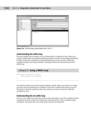106   Part II ✦ Using Basic ActionScript in Your Movie




           Figure 6-6: This for loop counts down from 10 to 1.


           Understanding the while loop
           You use a while loop to repeat a set of actions while a condition is true. When you
           create a while loop, the condition takes precedence over the action being performed.
           In other words, the condition is evaluated before the action executes. When the
           condition is false, the loop terminates. Listing 6-2 shows the syntax format of the
           while loop.


             Listing 6-2: Using a While Loop
           while (this condition is true) {
                these actions are executed
           }




           You find the while loop in the Loops/Conditions book. When you add it to a script,
           you have only one parameter: Condition. Enter the condition that must occur for
           the loop to continue and then enter the actions you want to execute while the
           condition is true.

           Understanding the do while loop
           You use a do while loop when the actions take precedence over the condition being
           evaluated. In other words, the actions are executed prior to the condition being
           evaluated. The syntax for a do while loop is shown in Listing 6-3.
 