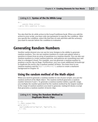 Chapter 6 ✦ Creating Elements for Your Movie        107

    Listing 6-3: Syntax of the Do While Loop
  do {
       execute these actions
  } while (this condition is true);




  You also find the do while action in the Loop/Conditions book. When you add the
  action to your script, you have only one parameter to specify, the condition. After
  you specify the condition, select the first line of code and then add the action(s)
  you want to execute before the condition is evaluated.



Generating Random Numbers
  Another useful element you can use for your designs is the ability to generate
  random numbers. You can use random numbers to create quiz games where a
  question is drawn from an array of questions in a random manner. You can also use
  random numbers to create random patterns, and patterns are something near and
  dear to a designer’s heart. For example, you can generate a random number to
  position a movie clip on Stage. Furthermore, you can create additional ActionScript
  to duplicate the movie clip a random number of times. You learn how to use
  random numbers and the duplicateMovieClip action to create a starburst
  background in Chapter 16.


  Using the random method of the Math object
  When you need to generate a random number in one of your scripts, you use the
  random method of the Math object. The random method generates a random
  number between 0 and 1. To generate a random number within a specific range,
  you multiply the number generated by the random method by the largest number
  in the range of random numbers you want to generate. Listing 6-4 shows a script
  that generates a random number of movie clips.


    Listing 6-4: Using the Random Method to
                 Duplicate Movie Clips
  k = 0;
  i = Math.random()*50;
  while (k<i) {
    duplicateMovieClip(“myClip”, “myClip”+k, k);
    k = ++k;
  }
 