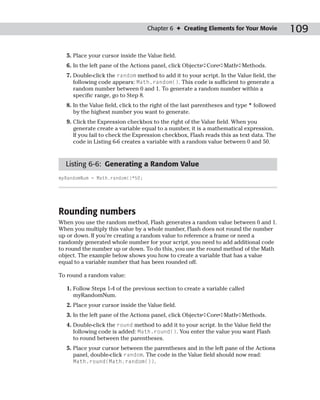 Chapter 6 ✦ Creating Elements for Your Movie            109

  5. Place your cursor inside the Value field.
  6. In the left pane of the Actions panel, click Objects➪Core➪Math➪Methods.
  7. Double-click the random method to add it to your script. In the Value field, the
     following code appears: Math.random(). This code is sufficient to generate a
     random number between 0 and 1. To generate a random number within a
     specific range, go to Step 8.
  8. In the Value field, click to the right of the last parentheses and type * followed
     by the highest number you want to generate.
  9. Click the Expression checkbox to the right of the Value field. When you
     generate create a variable equal to a number, it is a mathematical expression.
     If you fail to check the Expression checkbox, Flash reads this as text data. The
     code in Listing 6-6 creates a variable with a random value between 0 and 50.



  Listing 6-6: Generating a Random Value
myRandomNum = Math.random()*50;




Rounding numbers
When you use the random method, Flash generates a random value between 0 and 1.
When you multiply this value by a whole number, Flash does not round the number
up or down. If you’re creating a random value to reference a frame or need a
randomly generated whole number for your script, you need to add additional code
to round the number up or down. To do this, you use the round method of the Math
object. The example below shows you how to create a variable that has a value
equal to a variable number that has been rounded off.

To round a random value:

  1. Follow Steps 1-4 of the previous section to create a variable called
     myRandomNum.
  2. Place your cursor inside the Value field.
  3. In the left pane of the Actions panel, click Objects➪Core➪Math➪Methods.
  4. Double-click the round method to add it to your script. In the Value field the
     following code is added: Math.round(). You enter the value you want Flash
     to round between the parentheses.
  5. Place your cursor between the parentheses and in the left pane of the Actions
     panel, double-click random. The code in the Value field should now read:
     Math.round(Math.random()).
 