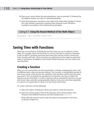 110   Part II ✦ Using Basic ActionScript in Your Movie



              6. Place your cursor before the last parenthesis, type an asterisk (*) followed by
                 the highest number you want to randomly generate.
              7. Click the Expression checkbox to the right of the Value field. Listing 6-7 shows
                 the code needed to generate a random value between 0 and 150 that is
                 rounded in accordance with mathematical principles.



             Listing 6-7 Using the Round Method of the Math Object
           myRandomNum = Math.round(Math.random()*150);




      Saving Time with Functions
           Flash has several built-in ActionScript functions that you use to perform certain
           tasks. For example, there are functions to convert text data to numbers, functions
           to get an object’s property, functions that return the amount of time a movie has
           been running, and more. These functions are addressed as they apply to particular
           tasks or operations. In addition to the built-in Flash functions, you can create your
           own functions.


           Creating a function
           When you use several lines of code repeatedly in a design, assigning the same code
           to different movie clips can become tedious. You can save a considerable amount of
           time if you create a function for the repetitive code and then call the function when
           you need it. You can specify the parameters of a function, the type of object the
           function can be used with, or create a function with no parameters that you can use
           with movie clips, and other programmable objects. If you use a function repeatedly
           in a movie, it’s a good idea to create it on the movie’s first frame.

           To create a function, do the following:

              1. Select the object or keyframe where you want to create the function.
              2. Open the Actions panel. Then in the left pane of the Actions panel, click
                 Actions➪User Defined Functions and then double-click function.
                Flash adds the action to your script and opens two parameter text boxes,
                as shown in Figure 6-7.
 